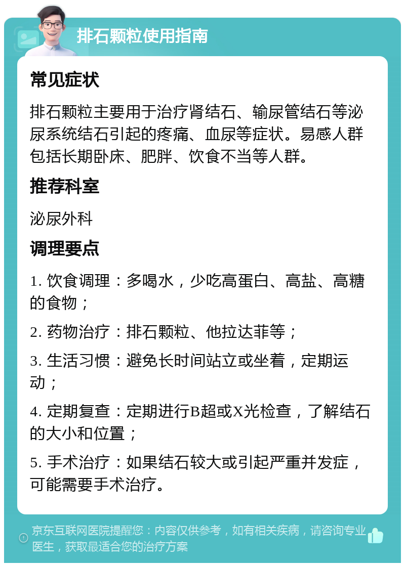 排石颗粒使用指南 常见症状 排石颗粒主要用于治疗肾结石、输尿管结石等泌尿系统结石引起的疼痛、血尿等症状。易感人群包括长期卧床、肥胖、饮食不当等人群。 推荐科室 泌尿外科 调理要点 1. 饮食调理：多喝水，少吃高蛋白、高盐、高糖的食物； 2. 药物治疗：排石颗粒、他拉达菲等； 3. 生活习惯：避免长时间站立或坐着，定期运动； 4. 定期复查：定期进行B超或X光检查，了解结石的大小和位置； 5. 手术治疗：如果结石较大或引起严重并发症，可能需要手术治疗。