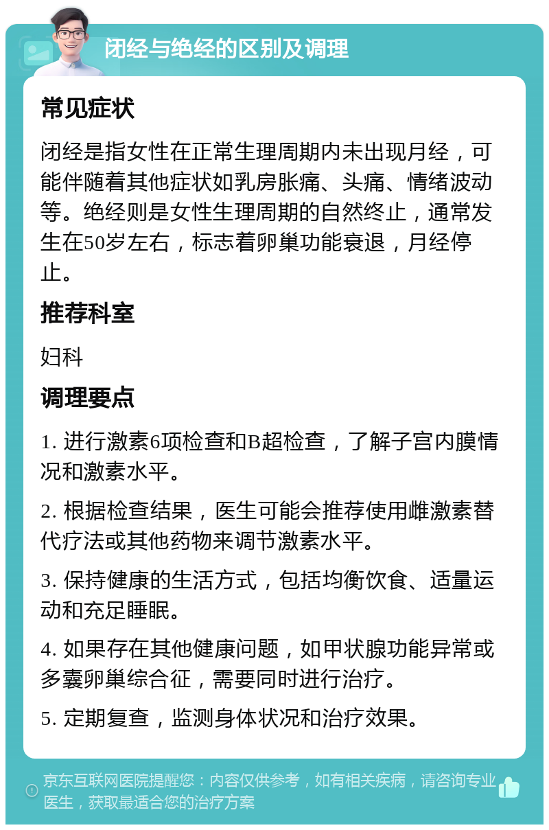 闭经与绝经的区别及调理 常见症状 闭经是指女性在正常生理周期内未出现月经，可能伴随着其他症状如乳房胀痛、头痛、情绪波动等。绝经则是女性生理周期的自然终止，通常发生在50岁左右，标志着卵巢功能衰退，月经停止。 推荐科室 妇科 调理要点 1. 进行激素6项检查和B超检查，了解子宫内膜情况和激素水平。 2. 根据检查结果，医生可能会推荐使用雌激素替代疗法或其他药物来调节激素水平。 3. 保持健康的生活方式，包括均衡饮食、适量运动和充足睡眠。 4. 如果存在其他健康问题，如甲状腺功能异常或多囊卵巢综合征，需要同时进行治疗。 5. 定期复查，监测身体状况和治疗效果。