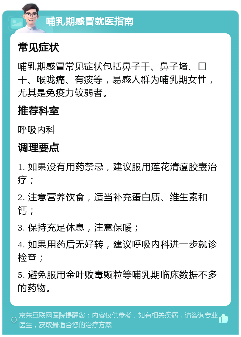 哺乳期感冒就医指南 常见症状 哺乳期感冒常见症状包括鼻子干、鼻子堵、口干、喉咙痛、有痰等，易感人群为哺乳期女性，尤其是免疫力较弱者。 推荐科室 呼吸内科 调理要点 1. 如果没有用药禁忌，建议服用莲花清瘟胶囊治疗； 2. 注意营养饮食，适当补充蛋白质、维生素和钙； 3. 保持充足休息，注意保暖； 4. 如果用药后无好转，建议呼吸内科进一步就诊检查； 5. 避免服用金叶败毒颗粒等哺乳期临床数据不多的药物。