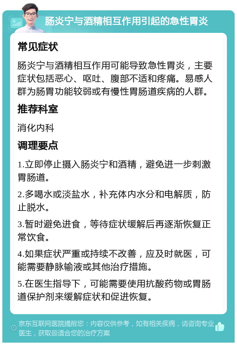 肠炎宁与酒精相互作用引起的急性胃炎 常见症状 肠炎宁与酒精相互作用可能导致急性胃炎，主要症状包括恶心、呕吐、腹部不适和疼痛。易感人群为肠胃功能较弱或有慢性胃肠道疾病的人群。 推荐科室 消化内科 调理要点 1.立即停止摄入肠炎宁和酒精，避免进一步刺激胃肠道。 2.多喝水或淡盐水，补充体内水分和电解质，防止脱水。 3.暂时避免进食，等待症状缓解后再逐渐恢复正常饮食。 4.如果症状严重或持续不改善，应及时就医，可能需要静脉输液或其他治疗措施。 5.在医生指导下，可能需要使用抗酸药物或胃肠道保护剂来缓解症状和促进恢复。