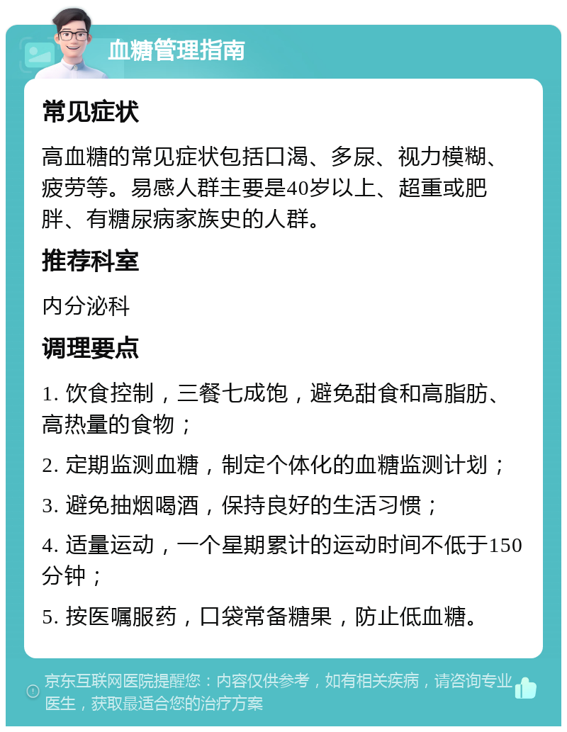 血糖管理指南 常见症状 高血糖的常见症状包括口渴、多尿、视力模糊、疲劳等。易感人群主要是40岁以上、超重或肥胖、有糖尿病家族史的人群。 推荐科室 内分泌科 调理要点 1. 饮食控制，三餐七成饱，避免甜食和高脂肪、高热量的食物； 2. 定期监测血糖，制定个体化的血糖监测计划； 3. 避免抽烟喝酒，保持良好的生活习惯； 4. 适量运动，一个星期累计的运动时间不低于150分钟； 5. 按医嘱服药，口袋常备糖果，防止低血糖。