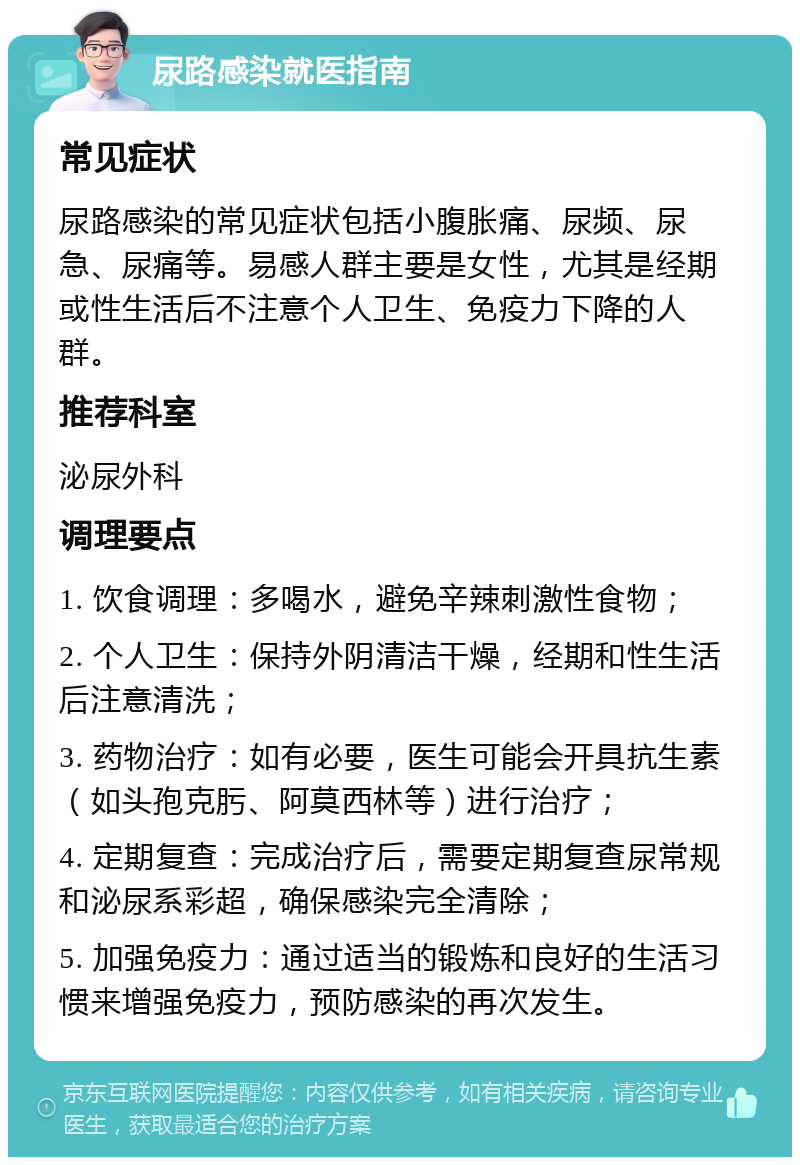 尿路感染就医指南 常见症状 尿路感染的常见症状包括小腹胀痛、尿频、尿急、尿痛等。易感人群主要是女性，尤其是经期或性生活后不注意个人卫生、免疫力下降的人群。 推荐科室 泌尿外科 调理要点 1. 饮食调理：多喝水，避免辛辣刺激性食物； 2. 个人卫生：保持外阴清洁干燥，经期和性生活后注意清洗； 3. 药物治疗：如有必要，医生可能会开具抗生素（如头孢克肟、阿莫西林等）进行治疗； 4. 定期复查：完成治疗后，需要定期复查尿常规和泌尿系彩超，确保感染完全清除； 5. 加强免疫力：通过适当的锻炼和良好的生活习惯来增强免疫力，预防感染的再次发生。