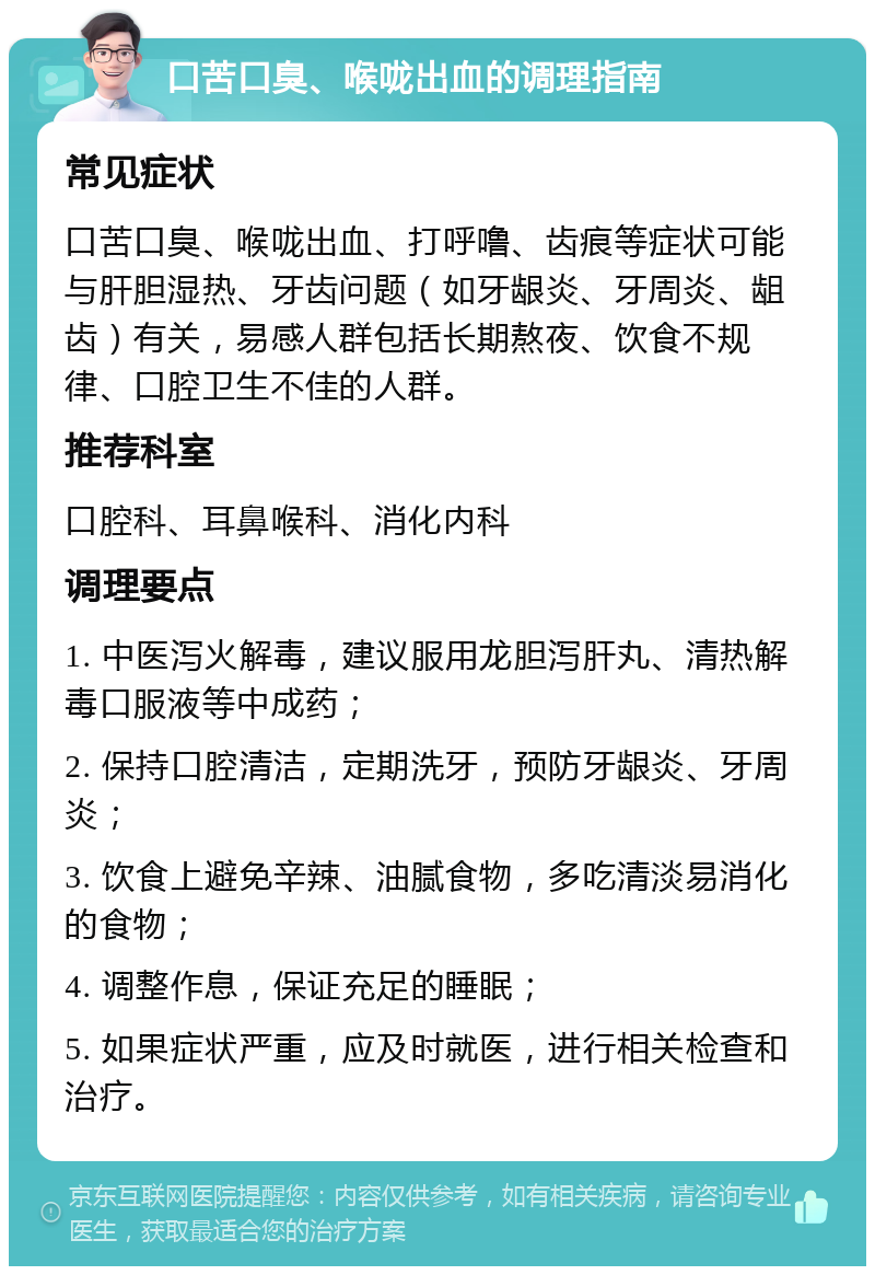 口苦口臭、喉咙出血的调理指南 常见症状 口苦口臭、喉咙出血、打呼噜、齿痕等症状可能与肝胆湿热、牙齿问题（如牙龈炎、牙周炎、龃齿）有关，易感人群包括长期熬夜、饮食不规律、口腔卫生不佳的人群。 推荐科室 口腔科、耳鼻喉科、消化内科 调理要点 1. 中医泻火解毒，建议服用龙胆泻肝丸、清热解毒口服液等中成药； 2. 保持口腔清洁，定期洗牙，预防牙龈炎、牙周炎； 3. 饮食上避免辛辣、油腻食物，多吃清淡易消化的食物； 4. 调整作息，保证充足的睡眠； 5. 如果症状严重，应及时就医，进行相关检查和治疗。