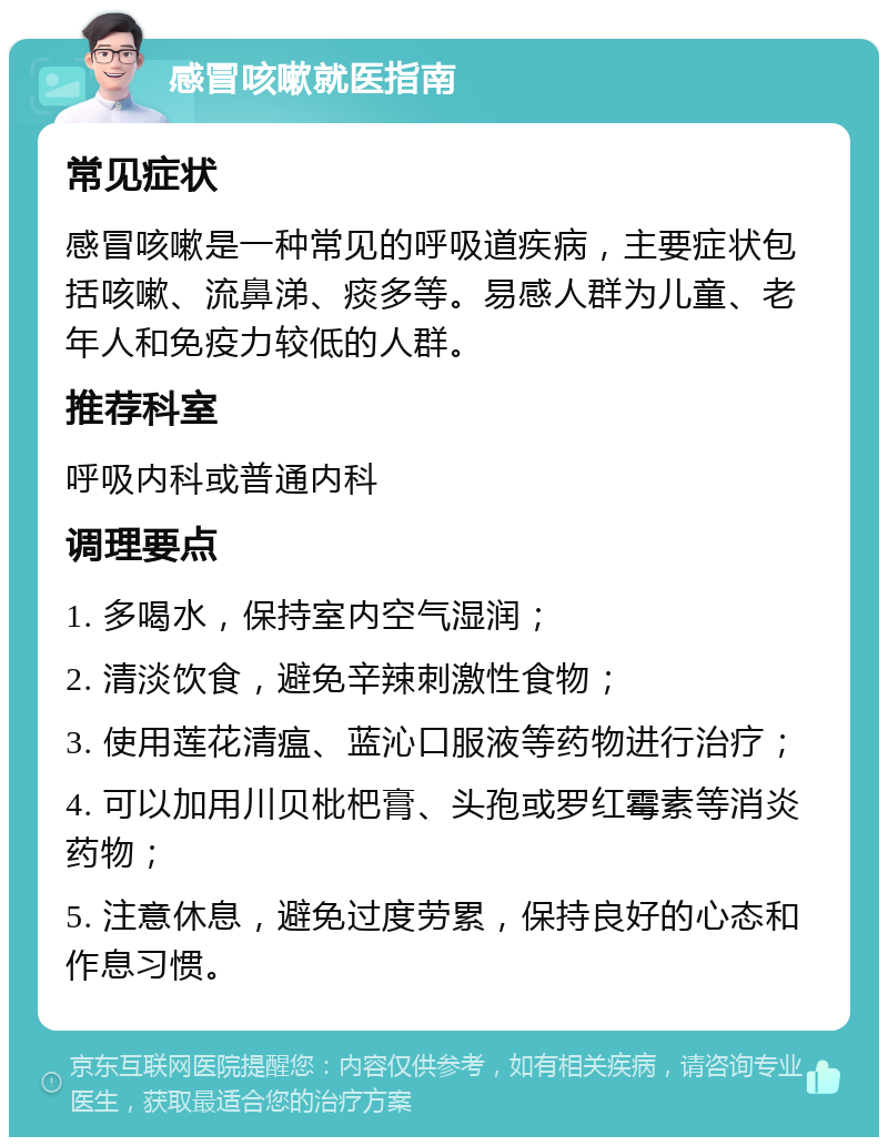 感冒咳嗽就医指南 常见症状 感冒咳嗽是一种常见的呼吸道疾病，主要症状包括咳嗽、流鼻涕、痰多等。易感人群为儿童、老年人和免疫力较低的人群。 推荐科室 呼吸内科或普通内科 调理要点 1. 多喝水，保持室内空气湿润； 2. 清淡饮食，避免辛辣刺激性食物； 3. 使用莲花清瘟、蓝沁口服液等药物进行治疗； 4. 可以加用川贝枇杷膏、头孢或罗红霉素等消炎药物； 5. 注意休息，避免过度劳累，保持良好的心态和作息习惯。