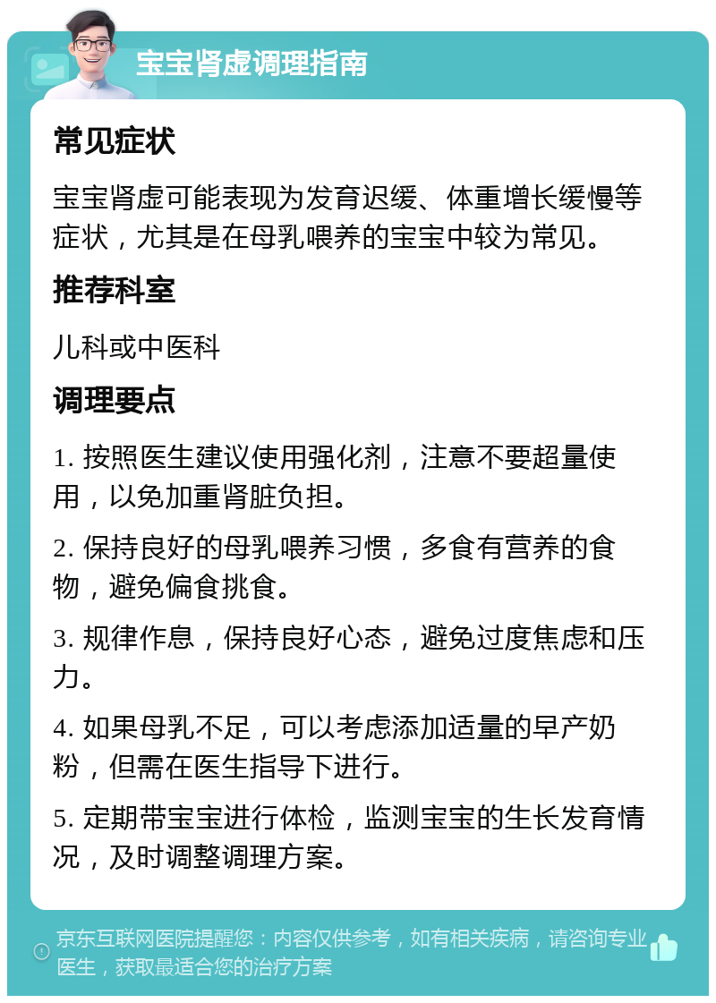 宝宝肾虚调理指南 常见症状 宝宝肾虚可能表现为发育迟缓、体重增长缓慢等症状，尤其是在母乳喂养的宝宝中较为常见。 推荐科室 儿科或中医科 调理要点 1. 按照医生建议使用强化剂，注意不要超量使用，以免加重肾脏负担。 2. 保持良好的母乳喂养习惯，多食有营养的食物，避免偏食挑食。 3. 规律作息，保持良好心态，避免过度焦虑和压力。 4. 如果母乳不足，可以考虑添加适量的早产奶粉，但需在医生指导下进行。 5. 定期带宝宝进行体检，监测宝宝的生长发育情况，及时调整调理方案。