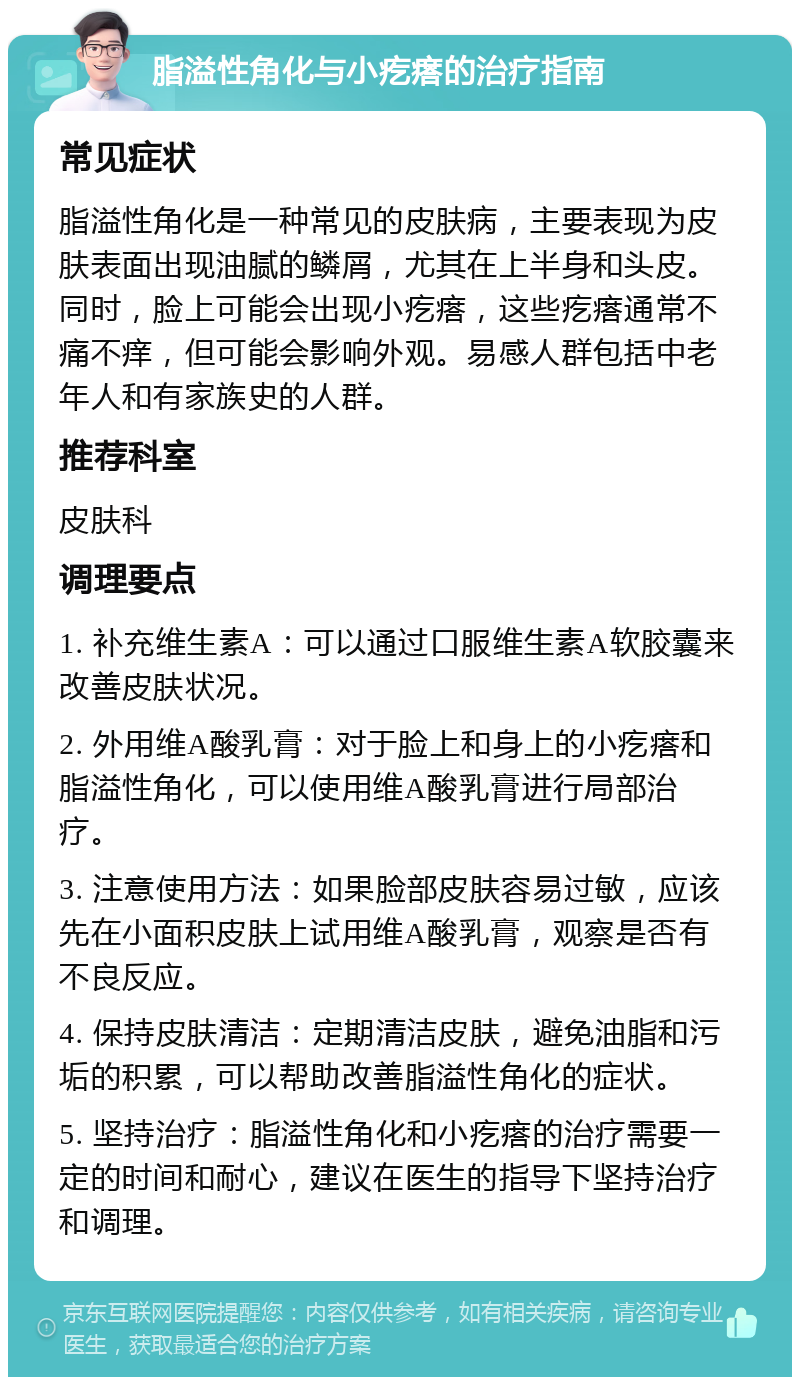 脂溢性角化与小疙瘩的治疗指南 常见症状 脂溢性角化是一种常见的皮肤病，主要表现为皮肤表面出现油腻的鳞屑，尤其在上半身和头皮。同时，脸上可能会出现小疙瘩，这些疙瘩通常不痛不痒，但可能会影响外观。易感人群包括中老年人和有家族史的人群。 推荐科室 皮肤科 调理要点 1. 补充维生素A：可以通过口服维生素A软胶囊来改善皮肤状况。 2. 外用维A酸乳膏：对于脸上和身上的小疙瘩和脂溢性角化，可以使用维A酸乳膏进行局部治疗。 3. 注意使用方法：如果脸部皮肤容易过敏，应该先在小面积皮肤上试用维A酸乳膏，观察是否有不良反应。 4. 保持皮肤清洁：定期清洁皮肤，避免油脂和污垢的积累，可以帮助改善脂溢性角化的症状。 5. 坚持治疗：脂溢性角化和小疙瘩的治疗需要一定的时间和耐心，建议在医生的指导下坚持治疗和调理。