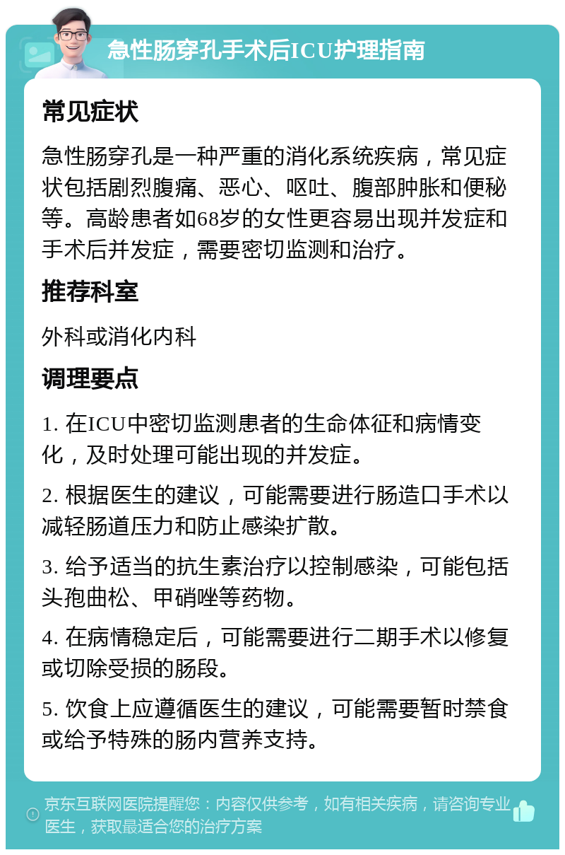 急性肠穿孔手术后ICU护理指南 常见症状 急性肠穿孔是一种严重的消化系统疾病，常见症状包括剧烈腹痛、恶心、呕吐、腹部肿胀和便秘等。高龄患者如68岁的女性更容易出现并发症和手术后并发症，需要密切监测和治疗。 推荐科室 外科或消化内科 调理要点 1. 在ICU中密切监测患者的生命体征和病情变化，及时处理可能出现的并发症。 2. 根据医生的建议，可能需要进行肠造口手术以减轻肠道压力和防止感染扩散。 3. 给予适当的抗生素治疗以控制感染，可能包括头孢曲松、甲硝唑等药物。 4. 在病情稳定后，可能需要进行二期手术以修复或切除受损的肠段。 5. 饮食上应遵循医生的建议，可能需要暂时禁食或给予特殊的肠内营养支持。