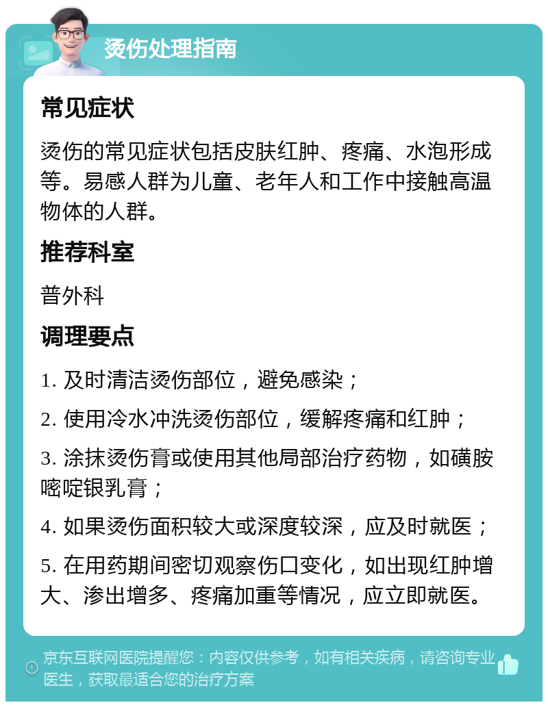 烫伤处理指南 常见症状 烫伤的常见症状包括皮肤红肿、疼痛、水泡形成等。易感人群为儿童、老年人和工作中接触高温物体的人群。 推荐科室 普外科 调理要点 1. 及时清洁烫伤部位，避免感染； 2. 使用冷水冲洗烫伤部位，缓解疼痛和红肿； 3. 涂抹烫伤膏或使用其他局部治疗药物，如磺胺嘧啶银乳膏； 4. 如果烫伤面积较大或深度较深，应及时就医； 5. 在用药期间密切观察伤口变化，如出现红肿增大、渗出增多、疼痛加重等情况，应立即就医。