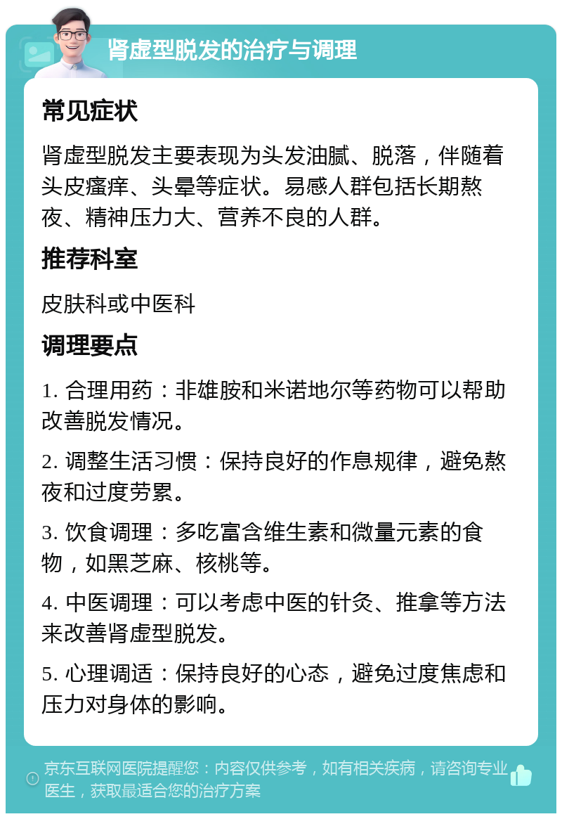 肾虚型脱发的治疗与调理 常见症状 肾虚型脱发主要表现为头发油腻、脱落，伴随着头皮瘙痒、头晕等症状。易感人群包括长期熬夜、精神压力大、营养不良的人群。 推荐科室 皮肤科或中医科 调理要点 1. 合理用药：非雄胺和米诺地尔等药物可以帮助改善脱发情况。 2. 调整生活习惯：保持良好的作息规律，避免熬夜和过度劳累。 3. 饮食调理：多吃富含维生素和微量元素的食物，如黑芝麻、核桃等。 4. 中医调理：可以考虑中医的针灸、推拿等方法来改善肾虚型脱发。 5. 心理调适：保持良好的心态，避免过度焦虑和压力对身体的影响。