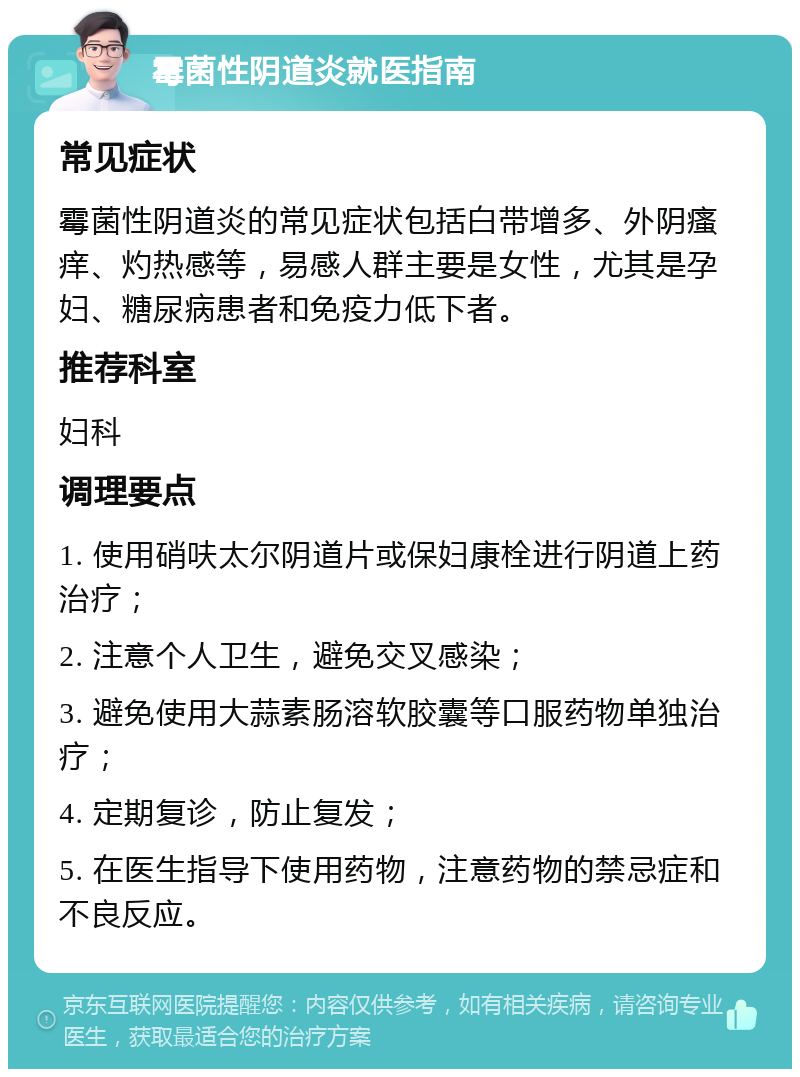 霉菌性阴道炎就医指南 常见症状 霉菌性阴道炎的常见症状包括白带增多、外阴瘙痒、灼热感等，易感人群主要是女性，尤其是孕妇、糖尿病患者和免疫力低下者。 推荐科室 妇科 调理要点 1. 使用硝呋太尔阴道片或保妇康栓进行阴道上药治疗； 2. 注意个人卫生，避免交叉感染； 3. 避免使用大蒜素肠溶软胶囊等口服药物单独治疗； 4. 定期复诊，防止复发； 5. 在医生指导下使用药物，注意药物的禁忌症和不良反应。