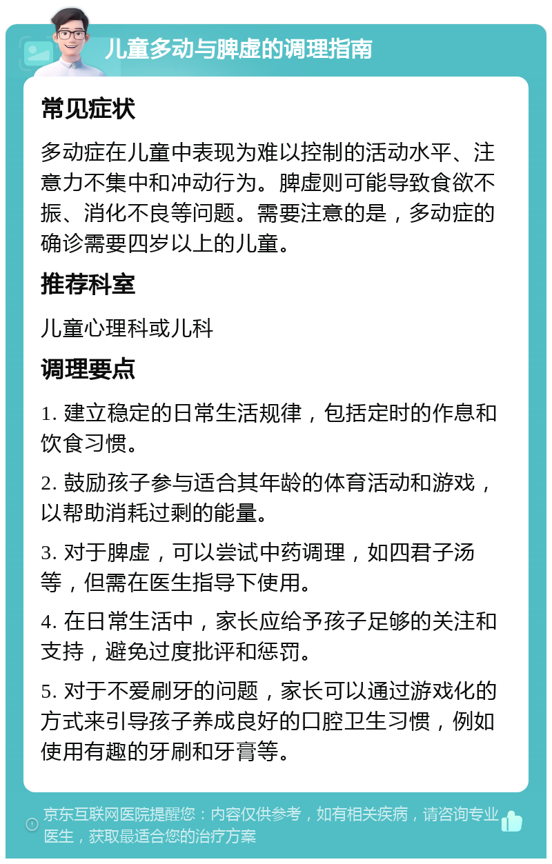 儿童多动与脾虚的调理指南 常见症状 多动症在儿童中表现为难以控制的活动水平、注意力不集中和冲动行为。脾虚则可能导致食欲不振、消化不良等问题。需要注意的是，多动症的确诊需要四岁以上的儿童。 推荐科室 儿童心理科或儿科 调理要点 1. 建立稳定的日常生活规律，包括定时的作息和饮食习惯。 2. 鼓励孩子参与适合其年龄的体育活动和游戏，以帮助消耗过剩的能量。 3. 对于脾虚，可以尝试中药调理，如四君子汤等，但需在医生指导下使用。 4. 在日常生活中，家长应给予孩子足够的关注和支持，避免过度批评和惩罚。 5. 对于不爱刷牙的问题，家长可以通过游戏化的方式来引导孩子养成良好的口腔卫生习惯，例如使用有趣的牙刷和牙膏等。