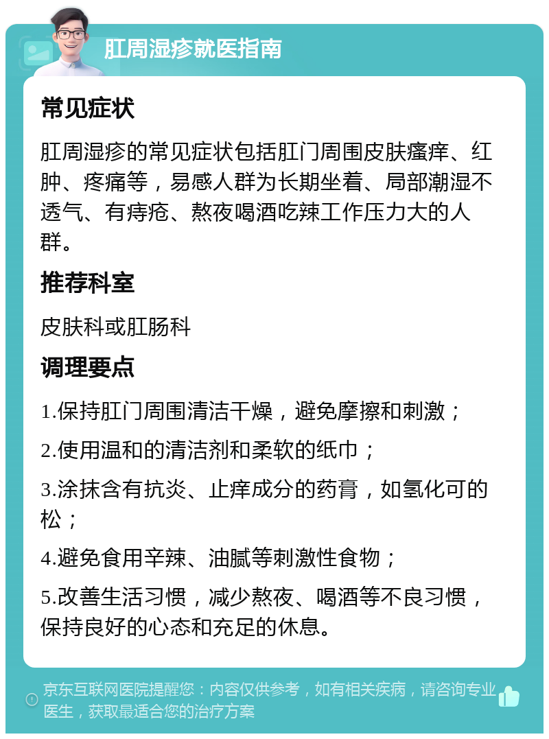 肛周湿疹就医指南 常见症状 肛周湿疹的常见症状包括肛门周围皮肤瘙痒、红肿、疼痛等，易感人群为长期坐着、局部潮湿不透气、有痔疮、熬夜喝酒吃辣工作压力大的人群。 推荐科室 皮肤科或肛肠科 调理要点 1.保持肛门周围清洁干燥，避免摩擦和刺激； 2.使用温和的清洁剂和柔软的纸巾； 3.涂抹含有抗炎、止痒成分的药膏，如氢化可的松； 4.避免食用辛辣、油腻等刺激性食物； 5.改善生活习惯，减少熬夜、喝酒等不良习惯，保持良好的心态和充足的休息。