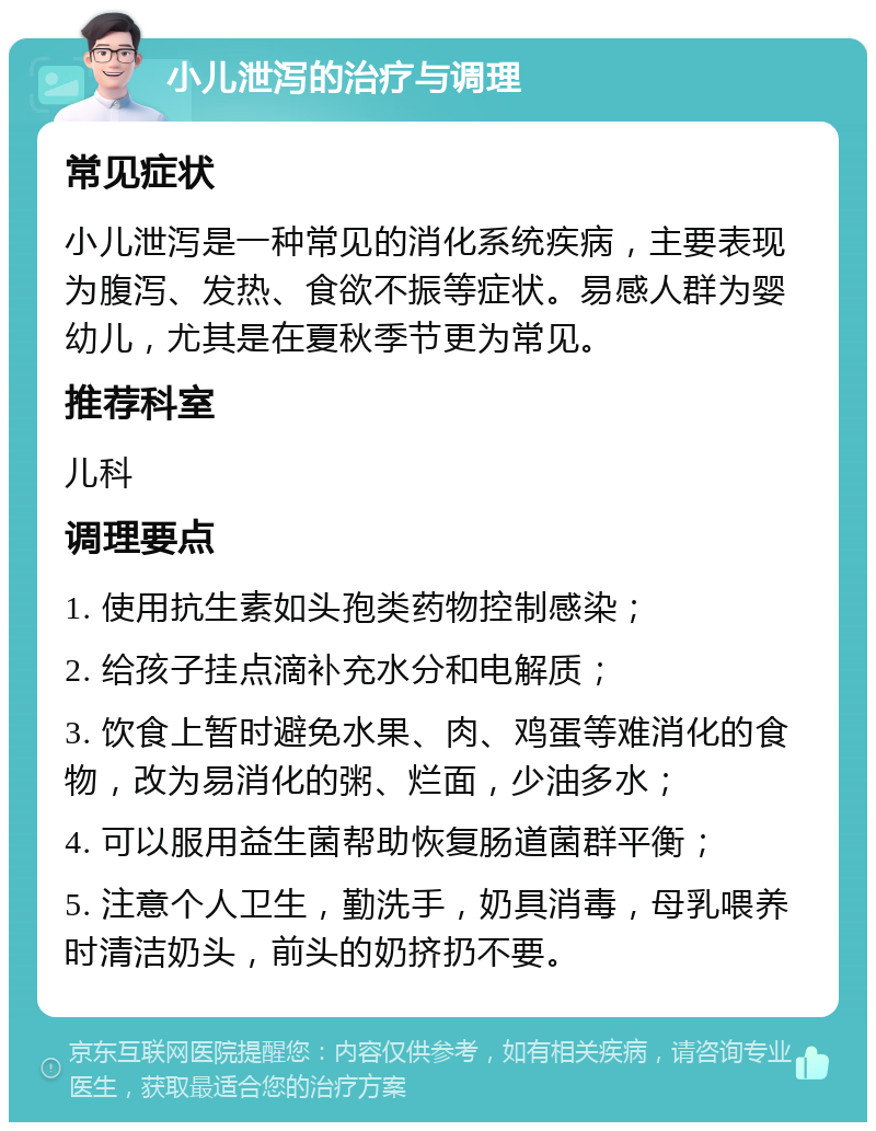 小儿泄泻的治疗与调理 常见症状 小儿泄泻是一种常见的消化系统疾病，主要表现为腹泻、发热、食欲不振等症状。易感人群为婴幼儿，尤其是在夏秋季节更为常见。 推荐科室 儿科 调理要点 1. 使用抗生素如头孢类药物控制感染； 2. 给孩子挂点滴补充水分和电解质； 3. 饮食上暂时避免水果、肉、鸡蛋等难消化的食物，改为易消化的粥、烂面，少油多水； 4. 可以服用益生菌帮助恢复肠道菌群平衡； 5. 注意个人卫生，勤洗手，奶具消毒，母乳喂养时清洁奶头，前头的奶挤扔不要。