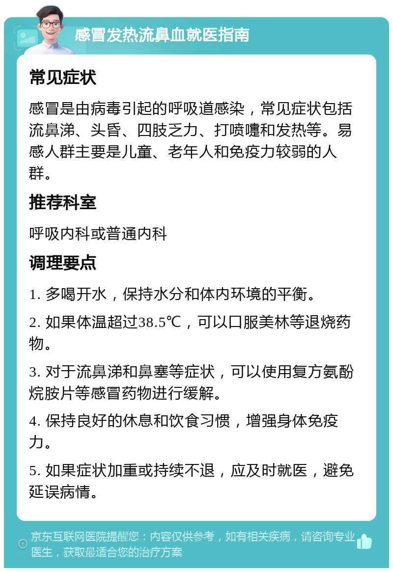 感冒发热流鼻血就医指南 常见症状 感冒是由病毒引起的呼吸道感染，常见症状包括流鼻涕、头昏、四肢乏力、打喷嚏和发热等。易感人群主要是儿童、老年人和免疫力较弱的人群。 推荐科室 呼吸内科或普通内科 调理要点 1. 多喝开水，保持水分和体内环境的平衡。 2. 如果体温超过38.5℃，可以口服美林等退烧药物。 3. 对于流鼻涕和鼻塞等症状，可以使用复方氨酚烷胺片等感冒药物进行缓解。 4. 保持良好的休息和饮食习惯，增强身体免疫力。 5. 如果症状加重或持续不退，应及时就医，避免延误病情。