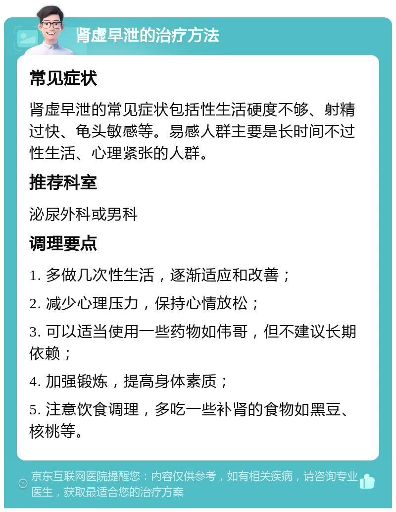 肾虚早泄的治疗方法 常见症状 肾虚早泄的常见症状包括性生活硬度不够、射精过快、龟头敏感等。易感人群主要是长时间不过性生活、心理紧张的人群。 推荐科室 泌尿外科或男科 调理要点 1. 多做几次性生活，逐渐适应和改善； 2. 减少心理压力，保持心情放松； 3. 可以适当使用一些药物如伟哥，但不建议长期依赖； 4. 加强锻炼，提高身体素质； 5. 注意饮食调理，多吃一些补肾的食物如黑豆、核桃等。