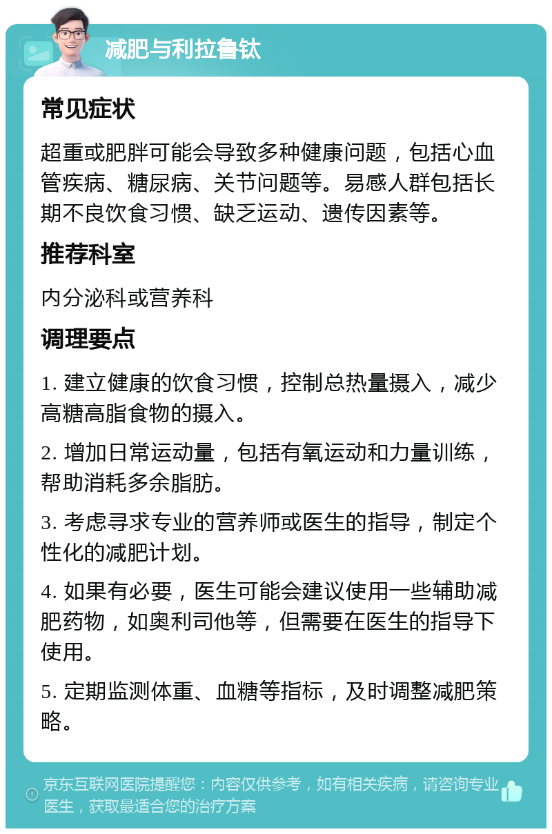 减肥与利拉鲁钛 常见症状 超重或肥胖可能会导致多种健康问题，包括心血管疾病、糖尿病、关节问题等。易感人群包括长期不良饮食习惯、缺乏运动、遗传因素等。 推荐科室 内分泌科或营养科 调理要点 1. 建立健康的饮食习惯，控制总热量摄入，减少高糖高脂食物的摄入。 2. 增加日常运动量，包括有氧运动和力量训练，帮助消耗多余脂肪。 3. 考虑寻求专业的营养师或医生的指导，制定个性化的减肥计划。 4. 如果有必要，医生可能会建议使用一些辅助减肥药物，如奥利司他等，但需要在医生的指导下使用。 5. 定期监测体重、血糖等指标，及时调整减肥策略。