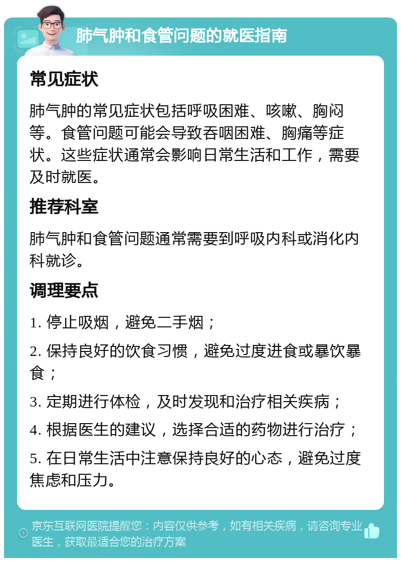 肺气肿和食管问题的就医指南 常见症状 肺气肿的常见症状包括呼吸困难、咳嗽、胸闷等。食管问题可能会导致吞咽困难、胸痛等症状。这些症状通常会影响日常生活和工作，需要及时就医。 推荐科室 肺气肿和食管问题通常需要到呼吸内科或消化内科就诊。 调理要点 1. 停止吸烟，避免二手烟； 2. 保持良好的饮食习惯，避免过度进食或暴饮暴食； 3. 定期进行体检，及时发现和治疗相关疾病； 4. 根据医生的建议，选择合适的药物进行治疗； 5. 在日常生活中注意保持良好的心态，避免过度焦虑和压力。