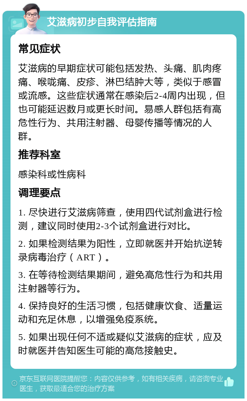 艾滋病初步自我评估指南 常见症状 艾滋病的早期症状可能包括发热、头痛、肌肉疼痛、喉咙痛、皮疹、淋巴结肿大等，类似于感冒或流感。这些症状通常在感染后2-4周内出现，但也可能延迟数月或更长时间。易感人群包括有高危性行为、共用注射器、母婴传播等情况的人群。 推荐科室 感染科或性病科 调理要点 1. 尽快进行艾滋病筛查，使用四代试剂盒进行检测，建议同时使用2-3个试剂盒进行对比。 2. 如果检测结果为阳性，立即就医并开始抗逆转录病毒治疗（ART）。 3. 在等待检测结果期间，避免高危性行为和共用注射器等行为。 4. 保持良好的生活习惯，包括健康饮食、适量运动和充足休息，以增强免疫系统。 5. 如果出现任何不适或疑似艾滋病的症状，应及时就医并告知医生可能的高危接触史。