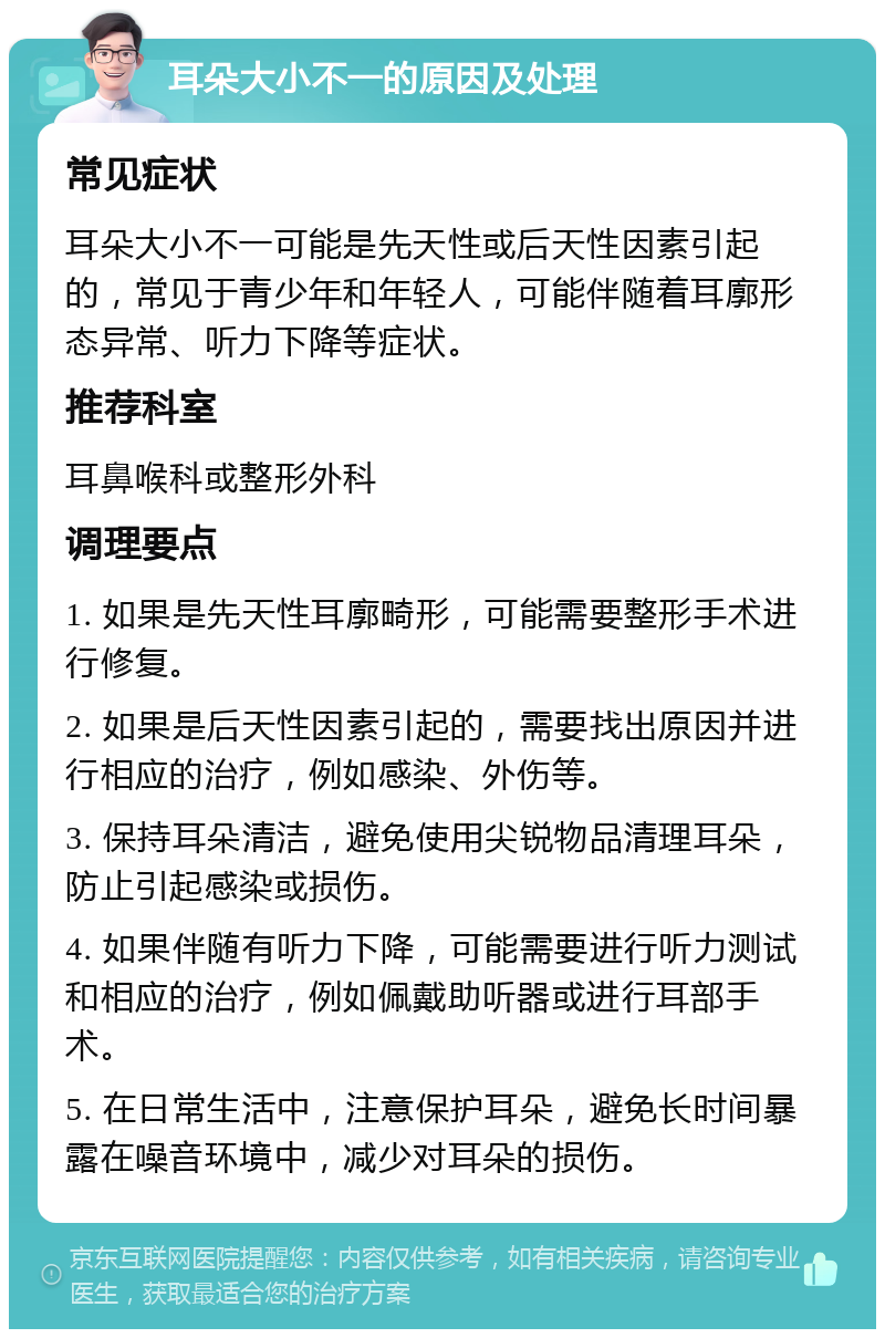 耳朵大小不一的原因及处理 常见症状 耳朵大小不一可能是先天性或后天性因素引起的，常见于青少年和年轻人，可能伴随着耳廓形态异常、听力下降等症状。 推荐科室 耳鼻喉科或整形外科 调理要点 1. 如果是先天性耳廓畸形，可能需要整形手术进行修复。 2. 如果是后天性因素引起的，需要找出原因并进行相应的治疗，例如感染、外伤等。 3. 保持耳朵清洁，避免使用尖锐物品清理耳朵，防止引起感染或损伤。 4. 如果伴随有听力下降，可能需要进行听力测试和相应的治疗，例如佩戴助听器或进行耳部手术。 5. 在日常生活中，注意保护耳朵，避免长时间暴露在噪音环境中，减少对耳朵的损伤。