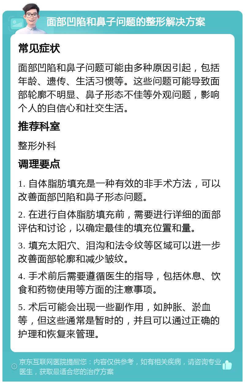 面部凹陷和鼻子问题的整形解决方案 常见症状 面部凹陷和鼻子问题可能由多种原因引起，包括年龄、遗传、生活习惯等。这些问题可能导致面部轮廓不明显、鼻子形态不佳等外观问题，影响个人的自信心和社交生活。 推荐科室 整形外科 调理要点 1. 自体脂肪填充是一种有效的非手术方法，可以改善面部凹陷和鼻子形态问题。 2. 在进行自体脂肪填充前，需要进行详细的面部评估和讨论，以确定最佳的填充位置和量。 3. 填充太阳穴、泪沟和法令纹等区域可以进一步改善面部轮廓和减少皱纹。 4. 手术前后需要遵循医生的指导，包括休息、饮食和药物使用等方面的注意事项。 5. 术后可能会出现一些副作用，如肿胀、淤血等，但这些通常是暂时的，并且可以通过正确的护理和恢复来管理。