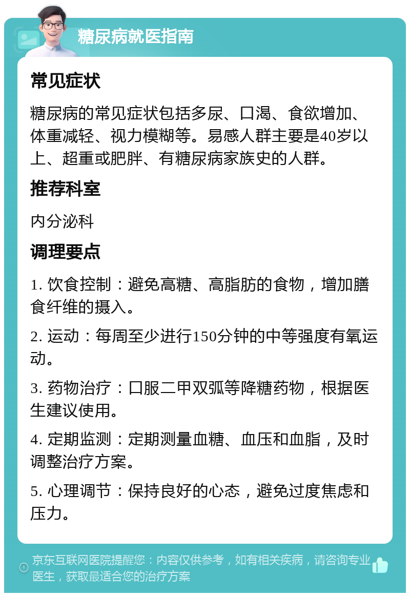 糖尿病就医指南 常见症状 糖尿病的常见症状包括多尿、口渴、食欲增加、体重减轻、视力模糊等。易感人群主要是40岁以上、超重或肥胖、有糖尿病家族史的人群。 推荐科室 内分泌科 调理要点 1. 饮食控制：避免高糖、高脂肪的食物，增加膳食纤维的摄入。 2. 运动：每周至少进行150分钟的中等强度有氧运动。 3. 药物治疗：口服二甲双弧等降糖药物，根据医生建议使用。 4. 定期监测：定期测量血糖、血压和血脂，及时调整治疗方案。 5. 心理调节：保持良好的心态，避免过度焦虑和压力。