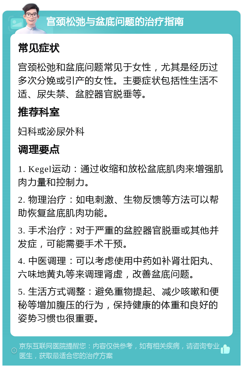 宫颈松弛与盆底问题的治疗指南 常见症状 宫颈松弛和盆底问题常见于女性，尤其是经历过多次分娩或引产的女性。主要症状包括性生活不适、尿失禁、盆腔器官脱垂等。 推荐科室 妇科或泌尿外科 调理要点 1. Kegel运动：通过收缩和放松盆底肌肉来增强肌肉力量和控制力。 2. 物理治疗：如电刺激、生物反馈等方法可以帮助恢复盆底肌肉功能。 3. 手术治疗：对于严重的盆腔器官脱垂或其他并发症，可能需要手术干预。 4. 中医调理：可以考虑使用中药如补肾壮阳丸、六味地黄丸等来调理肾虚，改善盆底问题。 5. 生活方式调整：避免重物提起、减少咳嗽和便秘等增加腹压的行为，保持健康的体重和良好的姿势习惯也很重要。