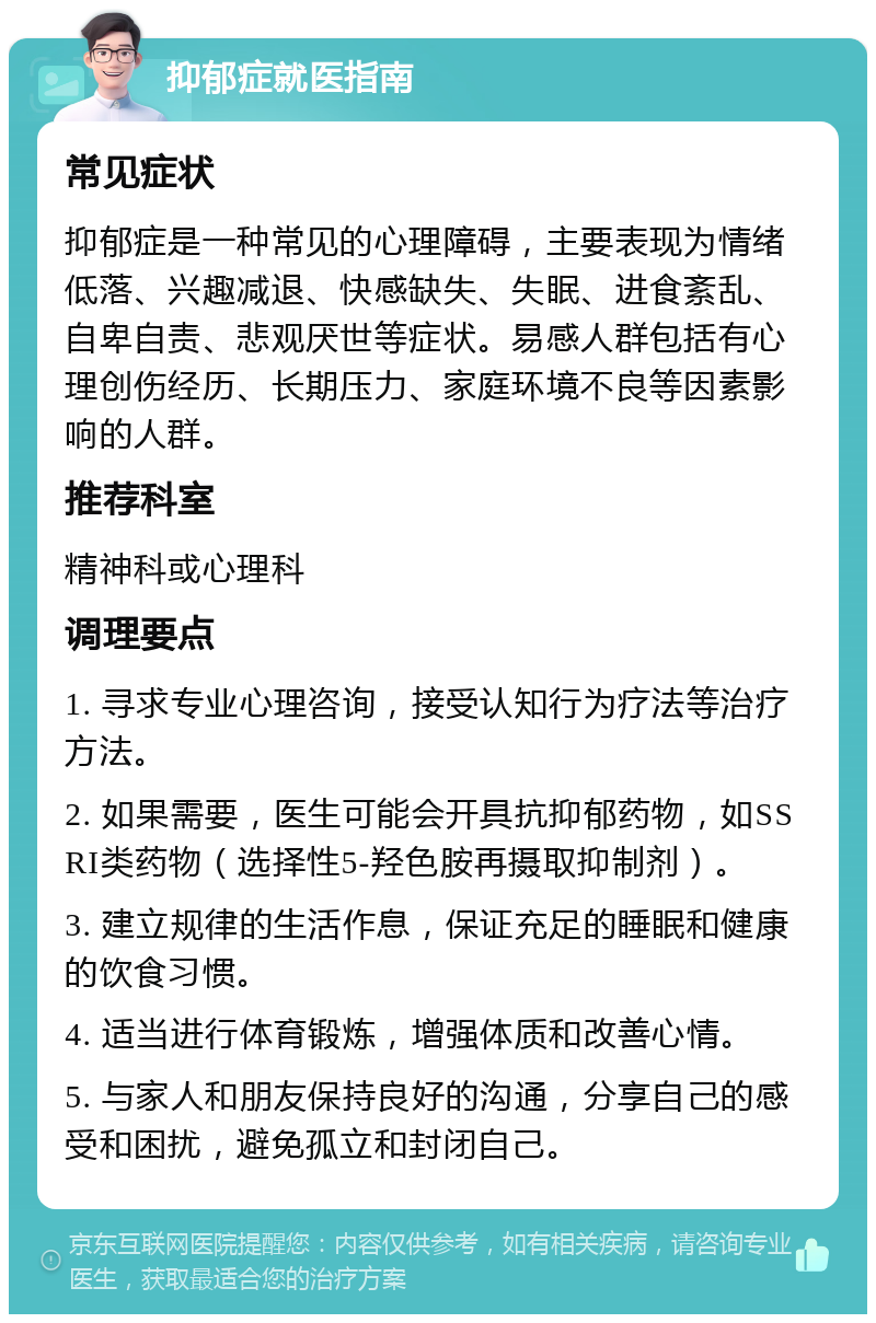 抑郁症就医指南 常见症状 抑郁症是一种常见的心理障碍，主要表现为情绪低落、兴趣减退、快感缺失、失眠、进食紊乱、自卑自责、悲观厌世等症状。易感人群包括有心理创伤经历、长期压力、家庭环境不良等因素影响的人群。 推荐科室 精神科或心理科 调理要点 1. 寻求专业心理咨询，接受认知行为疗法等治疗方法。 2. 如果需要，医生可能会开具抗抑郁药物，如SSRI类药物（选择性5-羟色胺再摄取抑制剂）。 3. 建立规律的生活作息，保证充足的睡眠和健康的饮食习惯。 4. 适当进行体育锻炼，增强体质和改善心情。 5. 与家人和朋友保持良好的沟通，分享自己的感受和困扰，避免孤立和封闭自己。