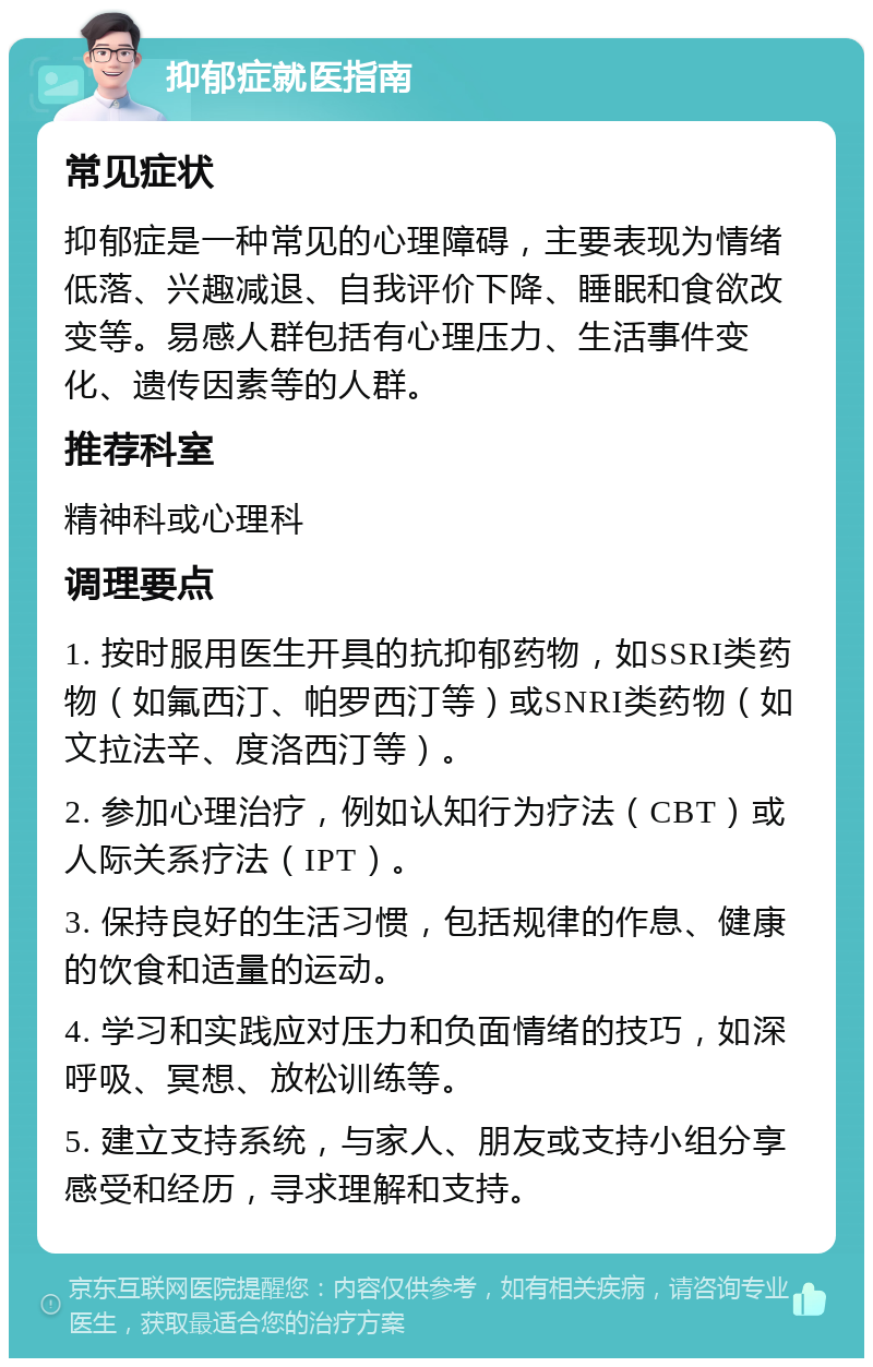 抑郁症就医指南 常见症状 抑郁症是一种常见的心理障碍，主要表现为情绪低落、兴趣减退、自我评价下降、睡眠和食欲改变等。易感人群包括有心理压力、生活事件变化、遗传因素等的人群。 推荐科室 精神科或心理科 调理要点 1. 按时服用医生开具的抗抑郁药物，如SSRI类药物（如氟西汀、帕罗西汀等）或SNRI类药物（如文拉法辛、度洛西汀等）。 2. 参加心理治疗，例如认知行为疗法（CBT）或人际关系疗法（IPT）。 3. 保持良好的生活习惯，包括规律的作息、健康的饮食和适量的运动。 4. 学习和实践应对压力和负面情绪的技巧，如深呼吸、冥想、放松训练等。 5. 建立支持系统，与家人、朋友或支持小组分享感受和经历，寻求理解和支持。