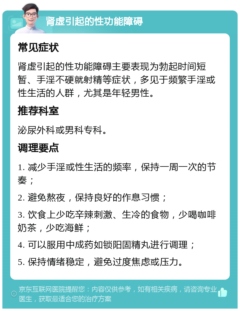 肾虚引起的性功能障碍 常见症状 肾虚引起的性功能障碍主要表现为勃起时间短暂、手淫不硬就射精等症状，多见于频繁手淫或性生活的人群，尤其是年轻男性。 推荐科室 泌尿外科或男科专科。 调理要点 1. 减少手淫或性生活的频率，保持一周一次的节奏； 2. 避免熬夜，保持良好的作息习惯； 3. 饮食上少吃辛辣刺激、生冷的食物，少喝咖啡奶茶，少吃海鲜； 4. 可以服用中成药如锁阳固精丸进行调理； 5. 保持情绪稳定，避免过度焦虑或压力。