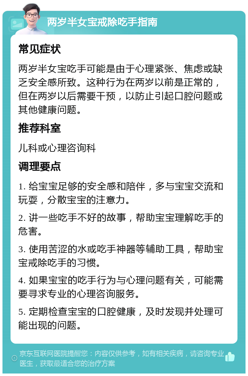 两岁半女宝戒除吃手指南 常见症状 两岁半女宝吃手可能是由于心理紧张、焦虑或缺乏安全感所致。这种行为在两岁以前是正常的，但在两岁以后需要干预，以防止引起口腔问题或其他健康问题。 推荐科室 儿科或心理咨询科 调理要点 1. 给宝宝足够的安全感和陪伴，多与宝宝交流和玩耍，分散宝宝的注意力。 2. 讲一些吃手不好的故事，帮助宝宝理解吃手的危害。 3. 使用苦涩的水或吃手神器等辅助工具，帮助宝宝戒除吃手的习惯。 4. 如果宝宝的吃手行为与心理问题有关，可能需要寻求专业的心理咨询服务。 5. 定期检查宝宝的口腔健康，及时发现并处理可能出现的问题。