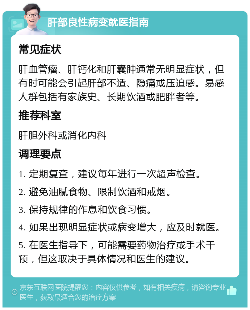 肝部良性病变就医指南 常见症状 肝血管瘤、肝钙化和肝囊肿通常无明显症状，但有时可能会引起肝部不适、隐痛或压迫感。易感人群包括有家族史、长期饮酒或肥胖者等。 推荐科室 肝胆外科或消化内科 调理要点 1. 定期复查，建议每年进行一次超声检查。 2. 避免油腻食物、限制饮酒和戒烟。 3. 保持规律的作息和饮食习惯。 4. 如果出现明显症状或病变增大，应及时就医。 5. 在医生指导下，可能需要药物治疗或手术干预，但这取决于具体情况和医生的建议。