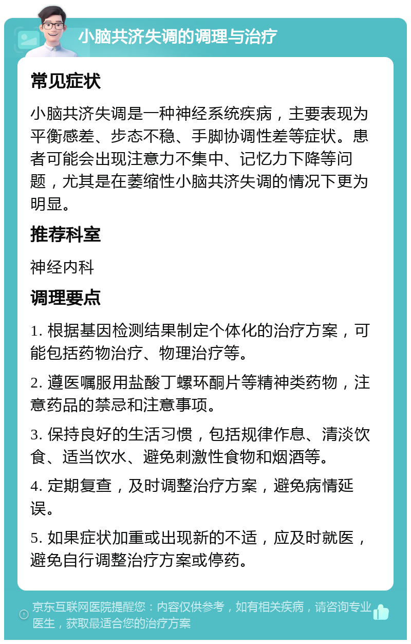 小脑共济失调的调理与治疗 常见症状 小脑共济失调是一种神经系统疾病，主要表现为平衡感差、步态不稳、手脚协调性差等症状。患者可能会出现注意力不集中、记忆力下降等问题，尤其是在萎缩性小脑共济失调的情况下更为明显。 推荐科室 神经内科 调理要点 1. 根据基因检测结果制定个体化的治疗方案，可能包括药物治疗、物理治疗等。 2. 遵医嘱服用盐酸丁螺环酮片等精神类药物，注意药品的禁忌和注意事项。 3. 保持良好的生活习惯，包括规律作息、清淡饮食、适当饮水、避免刺激性食物和烟酒等。 4. 定期复查，及时调整治疗方案，避免病情延误。 5. 如果症状加重或出现新的不适，应及时就医，避免自行调整治疗方案或停药。