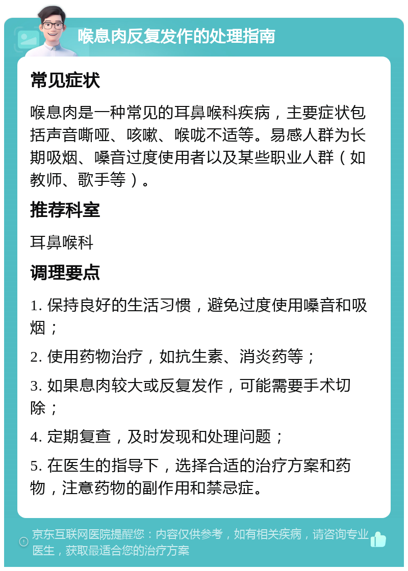 喉息肉反复发作的处理指南 常见症状 喉息肉是一种常见的耳鼻喉科疾病，主要症状包括声音嘶哑、咳嗽、喉咙不适等。易感人群为长期吸烟、嗓音过度使用者以及某些职业人群（如教师、歌手等）。 推荐科室 耳鼻喉科 调理要点 1. 保持良好的生活习惯，避免过度使用嗓音和吸烟； 2. 使用药物治疗，如抗生素、消炎药等； 3. 如果息肉较大或反复发作，可能需要手术切除； 4. 定期复查，及时发现和处理问题； 5. 在医生的指导下，选择合适的治疗方案和药物，注意药物的副作用和禁忌症。