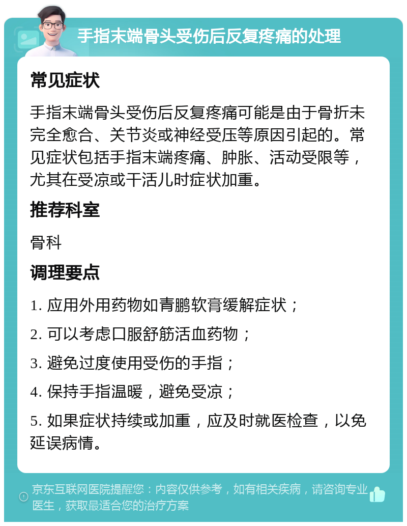 手指末端骨头受伤后反复疼痛的处理 常见症状 手指末端骨头受伤后反复疼痛可能是由于骨折未完全愈合、关节炎或神经受压等原因引起的。常见症状包括手指末端疼痛、肿胀、活动受限等，尤其在受凉或干活儿时症状加重。 推荐科室 骨科 调理要点 1. 应用外用药物如青鹏软膏缓解症状； 2. 可以考虑口服舒筋活血药物； 3. 避免过度使用受伤的手指； 4. 保持手指温暖，避免受凉； 5. 如果症状持续或加重，应及时就医检查，以免延误病情。