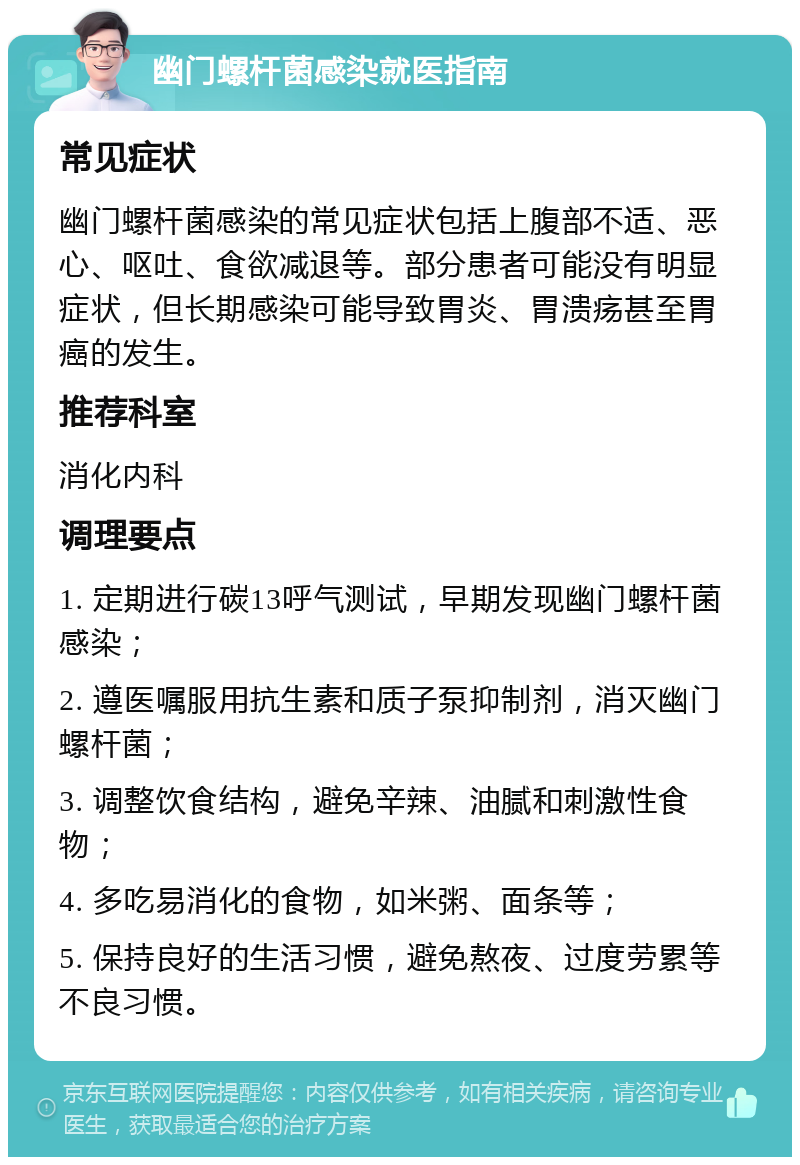 幽门螺杆菌感染就医指南 常见症状 幽门螺杆菌感染的常见症状包括上腹部不适、恶心、呕吐、食欲减退等。部分患者可能没有明显症状，但长期感染可能导致胃炎、胃溃疡甚至胃癌的发生。 推荐科室 消化内科 调理要点 1. 定期进行碳13呼气测试，早期发现幽门螺杆菌感染； 2. 遵医嘱服用抗生素和质子泵抑制剂，消灭幽门螺杆菌； 3. 调整饮食结构，避免辛辣、油腻和刺激性食物； 4. 多吃易消化的食物，如米粥、面条等； 5. 保持良好的生活习惯，避免熬夜、过度劳累等不良习惯。