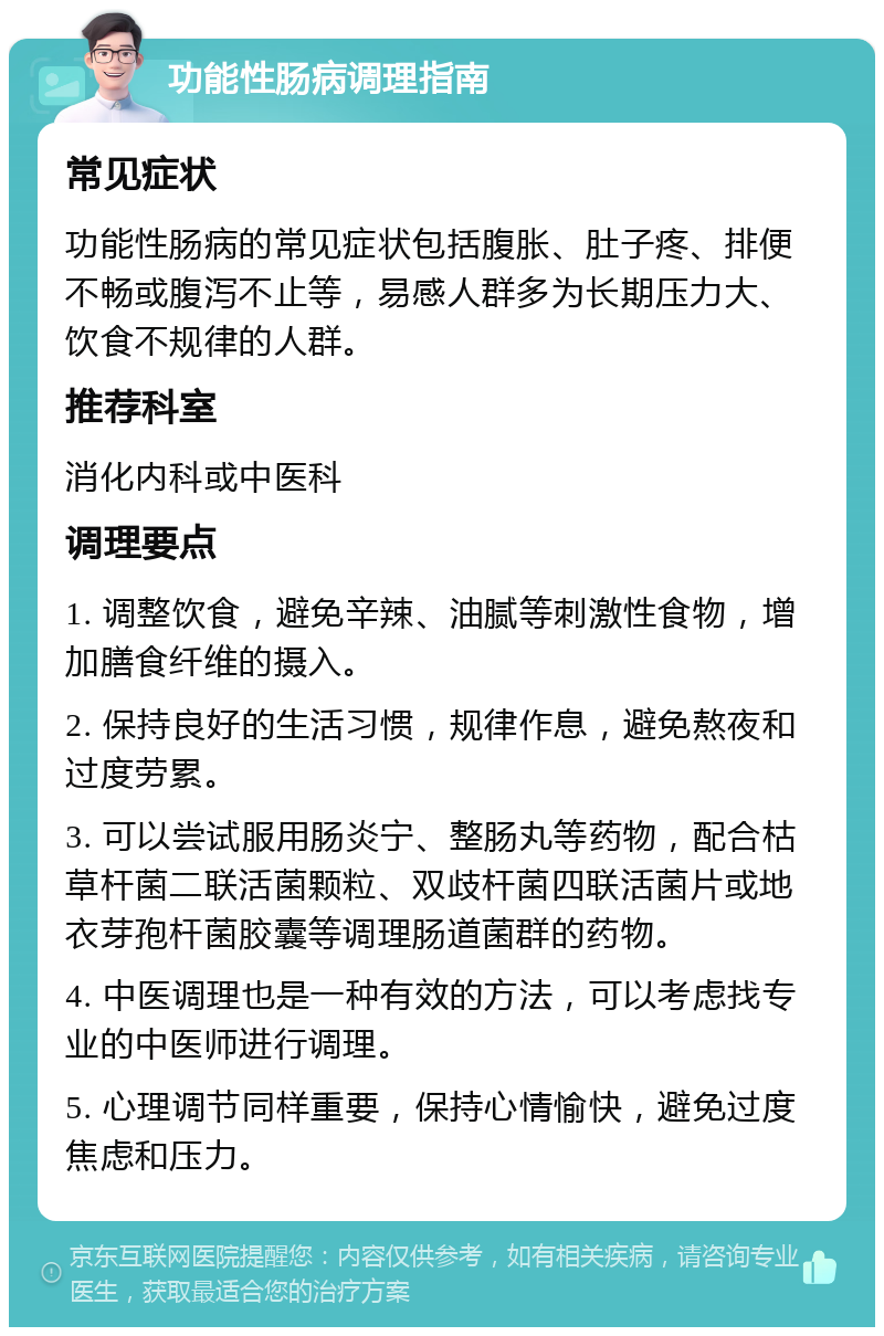 功能性肠病调理指南 常见症状 功能性肠病的常见症状包括腹胀、肚子疼、排便不畅或腹泻不止等，易感人群多为长期压力大、饮食不规律的人群。 推荐科室 消化内科或中医科 调理要点 1. 调整饮食，避免辛辣、油腻等刺激性食物，增加膳食纤维的摄入。 2. 保持良好的生活习惯，规律作息，避免熬夜和过度劳累。 3. 可以尝试服用肠炎宁、整肠丸等药物，配合枯草杆菌二联活菌颗粒、双歧杆菌四联活菌片或地衣芽孢杆菌胶囊等调理肠道菌群的药物。 4. 中医调理也是一种有效的方法，可以考虑找专业的中医师进行调理。 5. 心理调节同样重要，保持心情愉快，避免过度焦虑和压力。