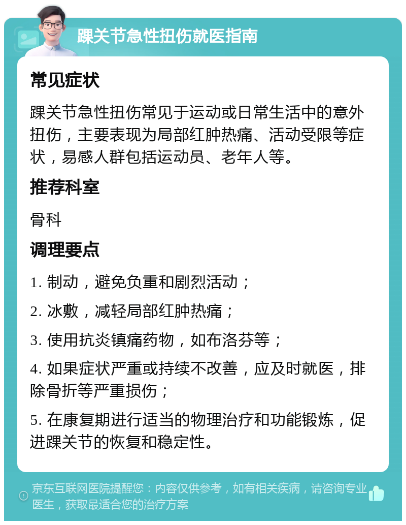 踝关节急性扭伤就医指南 常见症状 踝关节急性扭伤常见于运动或日常生活中的意外扭伤，主要表现为局部红肿热痛、活动受限等症状，易感人群包括运动员、老年人等。 推荐科室 骨科 调理要点 1. 制动，避免负重和剧烈活动； 2. 冰敷，减轻局部红肿热痛； 3. 使用抗炎镇痛药物，如布洛芬等； 4. 如果症状严重或持续不改善，应及时就医，排除骨折等严重损伤； 5. 在康复期进行适当的物理治疗和功能锻炼，促进踝关节的恢复和稳定性。