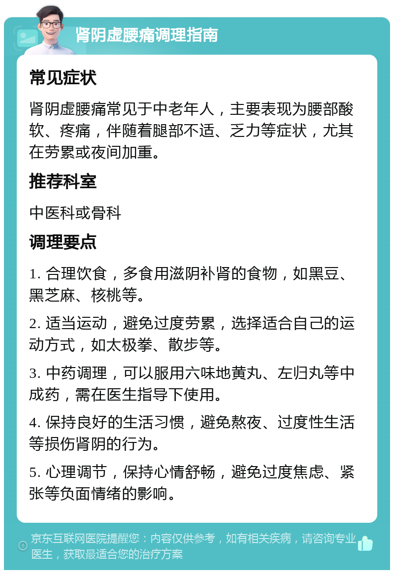 肾阴虚腰痛调理指南 常见症状 肾阴虚腰痛常见于中老年人，主要表现为腰部酸软、疼痛，伴随着腿部不适、乏力等症状，尤其在劳累或夜间加重。 推荐科室 中医科或骨科 调理要点 1. 合理饮食，多食用滋阴补肾的食物，如黑豆、黑芝麻、核桃等。 2. 适当运动，避免过度劳累，选择适合自己的运动方式，如太极拳、散步等。 3. 中药调理，可以服用六味地黄丸、左归丸等中成药，需在医生指导下使用。 4. 保持良好的生活习惯，避免熬夜、过度性生活等损伤肾阴的行为。 5. 心理调节，保持心情舒畅，避免过度焦虑、紧张等负面情绪的影响。