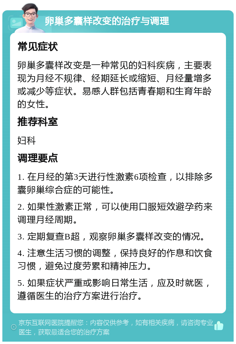 卵巢多囊样改变的治疗与调理 常见症状 卵巢多囊样改变是一种常见的妇科疾病，主要表现为月经不规律、经期延长或缩短、月经量增多或减少等症状。易感人群包括青春期和生育年龄的女性。 推荐科室 妇科 调理要点 1. 在月经的第3天进行性激素6项检查，以排除多囊卵巢综合症的可能性。 2. 如果性激素正常，可以使用口服短效避孕药来调理月经周期。 3. 定期复查B超，观察卵巢多囊样改变的情况。 4. 注意生活习惯的调整，保持良好的作息和饮食习惯，避免过度劳累和精神压力。 5. 如果症状严重或影响日常生活，应及时就医，遵循医生的治疗方案进行治疗。