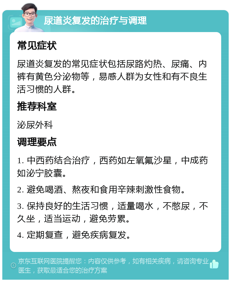 尿道炎复发的治疗与调理 常见症状 尿道炎复发的常见症状包括尿路灼热、尿痛、内裤有黄色分泌物等，易感人群为女性和有不良生活习惯的人群。 推荐科室 泌尿外科 调理要点 1. 中西药结合治疗，西药如左氧氟沙星，中成药如泌宁胶囊。 2. 避免喝酒、熬夜和食用辛辣刺激性食物。 3. 保持良好的生活习惯，适量喝水，不憋尿，不久坐，适当运动，避免劳累。 4. 定期复查，避免疾病复发。