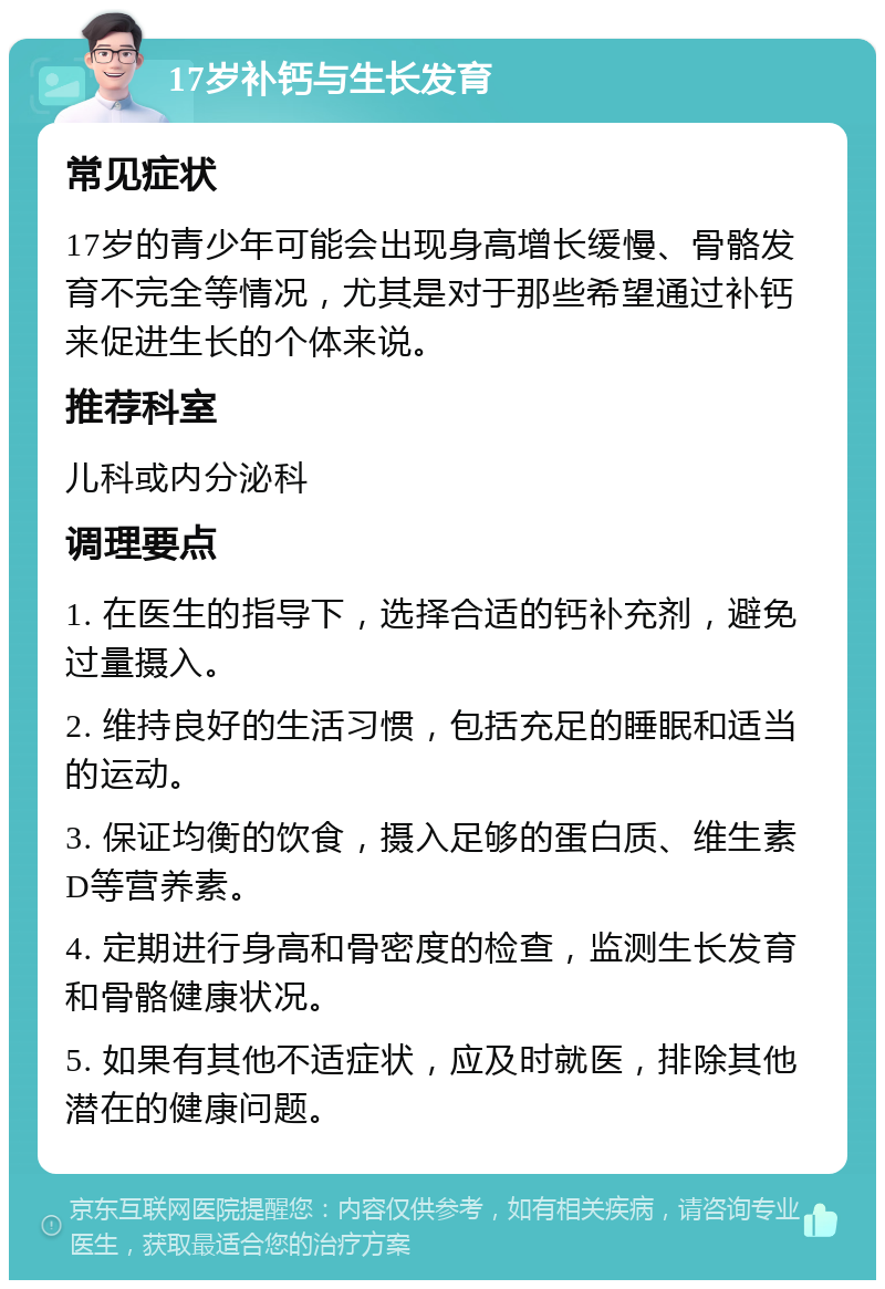 17岁补钙与生长发育 常见症状 17岁的青少年可能会出现身高增长缓慢、骨骼发育不完全等情况，尤其是对于那些希望通过补钙来促进生长的个体来说。 推荐科室 儿科或内分泌科 调理要点 1. 在医生的指导下，选择合适的钙补充剂，避免过量摄入。 2. 维持良好的生活习惯，包括充足的睡眠和适当的运动。 3. 保证均衡的饮食，摄入足够的蛋白质、维生素D等营养素。 4. 定期进行身高和骨密度的检查，监测生长发育和骨骼健康状况。 5. 如果有其他不适症状，应及时就医，排除其他潜在的健康问题。