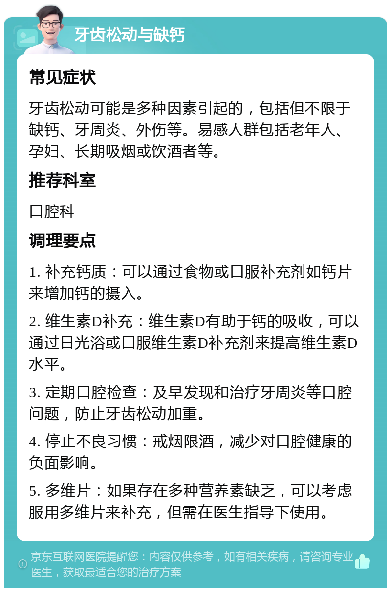 牙齿松动与缺钙 常见症状 牙齿松动可能是多种因素引起的，包括但不限于缺钙、牙周炎、外伤等。易感人群包括老年人、孕妇、长期吸烟或饮酒者等。 推荐科室 口腔科 调理要点 1. 补充钙质：可以通过食物或口服补充剂如钙片来增加钙的摄入。 2. 维生素D补充：维生素D有助于钙的吸收，可以通过日光浴或口服维生素D补充剂来提高维生素D水平。 3. 定期口腔检查：及早发现和治疗牙周炎等口腔问题，防止牙齿松动加重。 4. 停止不良习惯：戒烟限酒，减少对口腔健康的负面影响。 5. 多维片：如果存在多种营养素缺乏，可以考虑服用多维片来补充，但需在医生指导下使用。