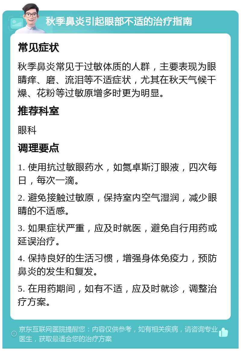 秋季鼻炎引起眼部不适的治疗指南 常见症状 秋季鼻炎常见于过敏体质的人群，主要表现为眼睛痒、磨、流泪等不适症状，尤其在秋天气候干燥、花粉等过敏原增多时更为明显。 推荐科室 眼科 调理要点 1. 使用抗过敏眼药水，如氮卓斯汀眼液，四次每日，每次一滴。 2. 避免接触过敏原，保持室内空气湿润，减少眼睛的不适感。 3. 如果症状严重，应及时就医，避免自行用药或延误治疗。 4. 保持良好的生活习惯，增强身体免疫力，预防鼻炎的发生和复发。 5. 在用药期间，如有不适，应及时就诊，调整治疗方案。