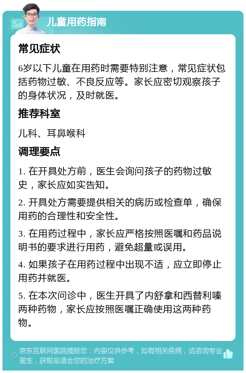 儿童用药指南 常见症状 6岁以下儿童在用药时需要特别注意，常见症状包括药物过敏、不良反应等。家长应密切观察孩子的身体状况，及时就医。 推荐科室 儿科、耳鼻喉科 调理要点 1. 在开具处方前，医生会询问孩子的药物过敏史，家长应如实告知。 2. 开具处方需要提供相关的病历或检查单，确保用药的合理性和安全性。 3. 在用药过程中，家长应严格按照医嘱和药品说明书的要求进行用药，避免超量或误用。 4. 如果孩子在用药过程中出现不适，应立即停止用药并就医。 5. 在本次问诊中，医生开具了内舒拿和西替利嗪两种药物，家长应按照医嘱正确使用这两种药物。