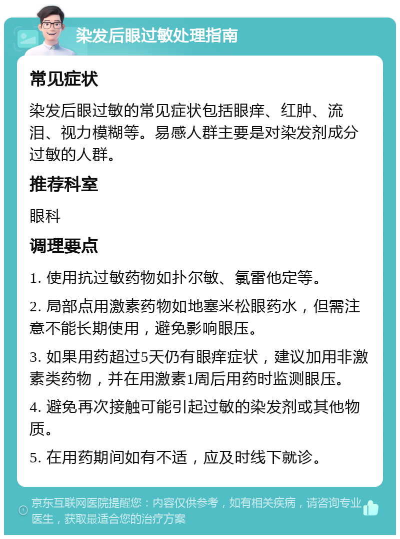 染发后眼过敏处理指南 常见症状 染发后眼过敏的常见症状包括眼痒、红肿、流泪、视力模糊等。易感人群主要是对染发剂成分过敏的人群。 推荐科室 眼科 调理要点 1. 使用抗过敏药物如扑尔敏、氯雷他定等。 2. 局部点用激素药物如地塞米松眼药水，但需注意不能长期使用，避免影响眼压。 3. 如果用药超过5天仍有眼痒症状，建议加用非激素类药物，并在用激素1周后用药时监测眼压。 4. 避免再次接触可能引起过敏的染发剂或其他物质。 5. 在用药期间如有不适，应及时线下就诊。