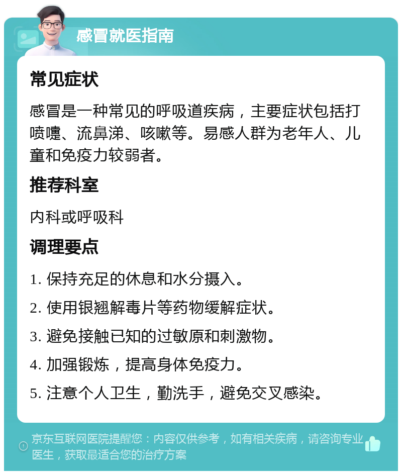 感冒就医指南 常见症状 感冒是一种常见的呼吸道疾病，主要症状包括打喷嚏、流鼻涕、咳嗽等。易感人群为老年人、儿童和免疫力较弱者。 推荐科室 内科或呼吸科 调理要点 1. 保持充足的休息和水分摄入。 2. 使用银翘解毒片等药物缓解症状。 3. 避免接触已知的过敏原和刺激物。 4. 加强锻炼，提高身体免疫力。 5. 注意个人卫生，勤洗手，避免交叉感染。