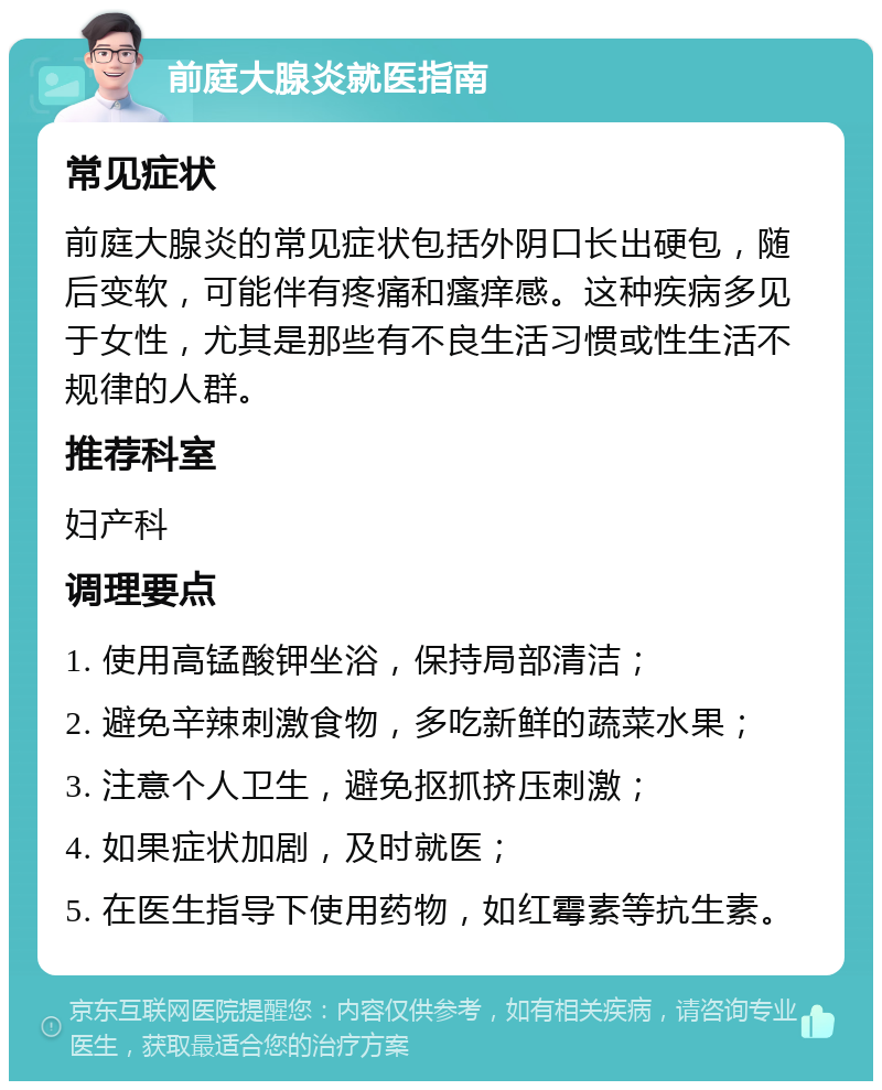 前庭大腺炎就医指南 常见症状 前庭大腺炎的常见症状包括外阴口长出硬包，随后变软，可能伴有疼痛和瘙痒感。这种疾病多见于女性，尤其是那些有不良生活习惯或性生活不规律的人群。 推荐科室 妇产科 调理要点 1. 使用高锰酸钾坐浴，保持局部清洁； 2. 避免辛辣刺激食物，多吃新鲜的蔬菜水果； 3. 注意个人卫生，避免抠抓挤压刺激； 4. 如果症状加剧，及时就医； 5. 在医生指导下使用药物，如红霉素等抗生素。