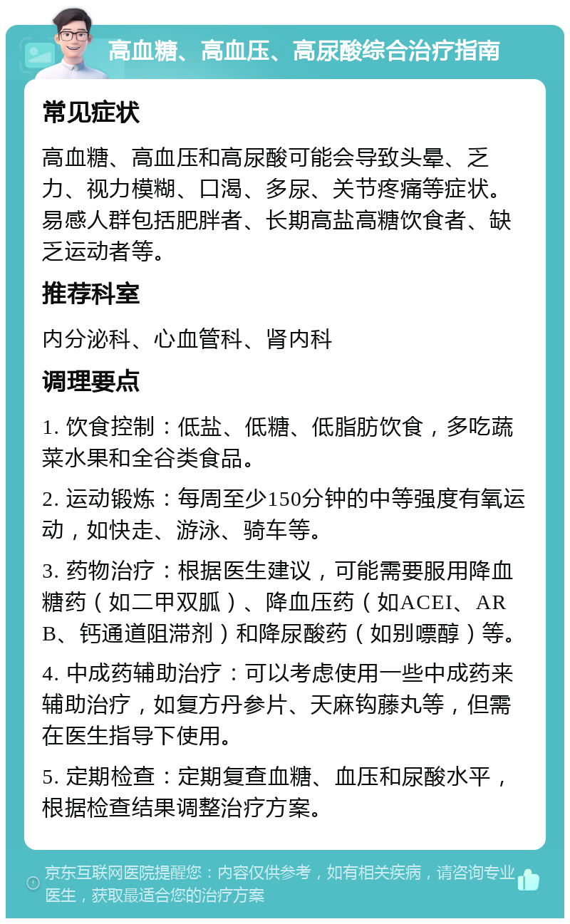 高血糖、高血压、高尿酸综合治疗指南 常见症状 高血糖、高血压和高尿酸可能会导致头晕、乏力、视力模糊、口渴、多尿、关节疼痛等症状。易感人群包括肥胖者、长期高盐高糖饮食者、缺乏运动者等。 推荐科室 内分泌科、心血管科、肾内科 调理要点 1. 饮食控制：低盐、低糖、低脂肪饮食，多吃蔬菜水果和全谷类食品。 2. 运动锻炼：每周至少150分钟的中等强度有氧运动，如快走、游泳、骑车等。 3. 药物治疗：根据医生建议，可能需要服用降血糖药（如二甲双胍）、降血压药（如ACEI、ARB、钙通道阻滞剂）和降尿酸药（如别嘌醇）等。 4. 中成药辅助治疗：可以考虑使用一些中成药来辅助治疗，如复方丹参片、天麻钩藤丸等，但需在医生指导下使用。 5. 定期检查：定期复查血糖、血压和尿酸水平，根据检查结果调整治疗方案。