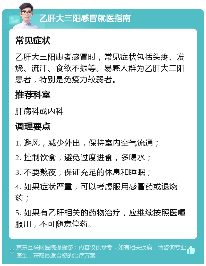 乙肝大三阳感冒就医指南 常见症状 乙肝大三阳患者感冒时，常见症状包括头疼、发烧、流汗、食欲不振等。易感人群为乙肝大三阳患者，特别是免疫力较弱者。 推荐科室 肝病科或内科 调理要点 1. 避风，减少外出，保持室内空气流通； 2. 控制饮食，避免过度进食，多喝水； 3. 不要熬夜，保证充足的休息和睡眠； 4. 如果症状严重，可以考虑服用感冒药或退烧药； 5. 如果有乙肝相关的药物治疗，应继续按照医嘱服用，不可随意停药。