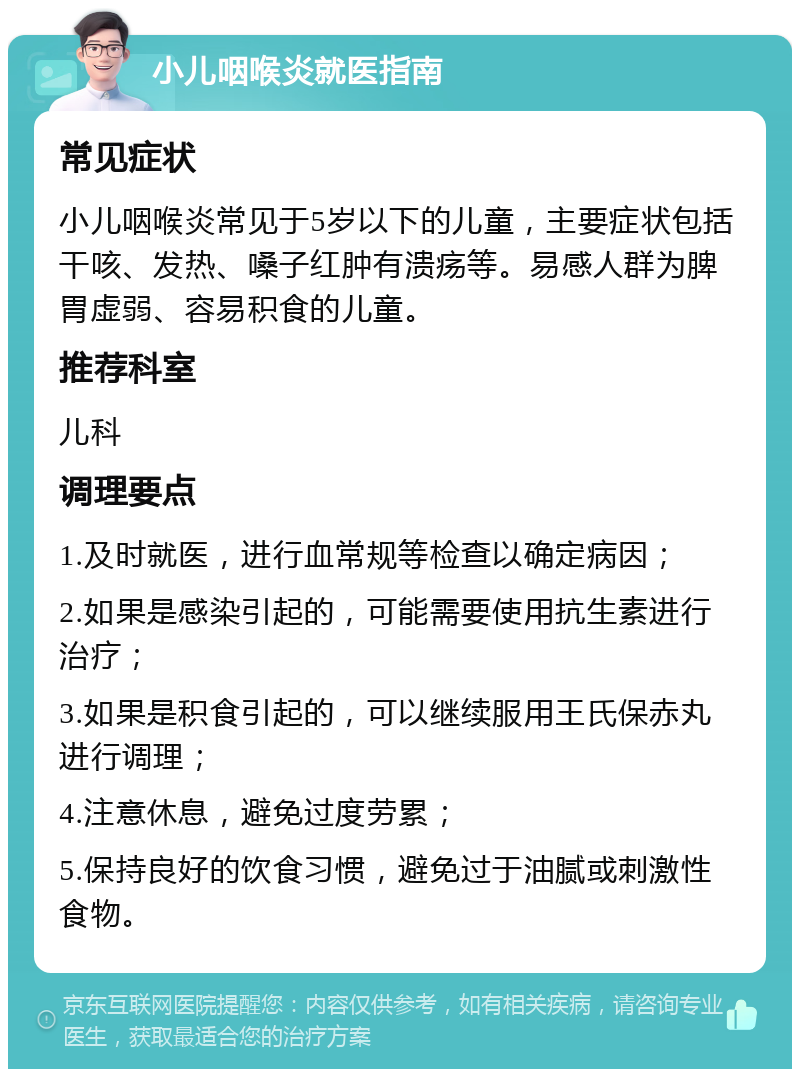 小儿咽喉炎就医指南 常见症状 小儿咽喉炎常见于5岁以下的儿童，主要症状包括干咳、发热、嗓子红肿有溃疡等。易感人群为脾胃虚弱、容易积食的儿童。 推荐科室 儿科 调理要点 1.及时就医，进行血常规等检查以确定病因； 2.如果是感染引起的，可能需要使用抗生素进行治疗； 3.如果是积食引起的，可以继续服用王氏保赤丸进行调理； 4.注意休息，避免过度劳累； 5.保持良好的饮食习惯，避免过于油腻或刺激性食物。